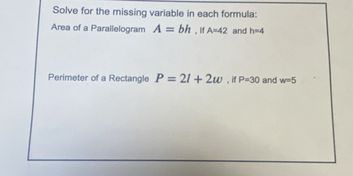 Solve for the missing variable in each formula: 
Area of a Parallelogram A=bh , If A=42 and h=4
Perimeter of a Rectangle P=2l+2w , if P=30 and w=5