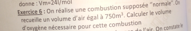 donne : Vm=24l/mol
Exercice 6 : On réalise une combustion supposée ''normale''. On 
recueille un volume d'air égal à 750m^3. Calculer le volume 
d'oxygène nécessaire pour cette combustion 
de lair. On constate le