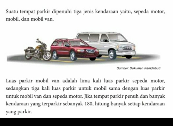 Suatu tempat parkir dipenuhi tiga jenis kendaraan yaitu, sepeda motor, 
mobil, dan mobil van. 
Sumber: Dokumen Kemdikbud 
Luas parkir mobil van adalah lima kali luas parkir sepeda motor, 
sedangkan tiga kali luas parkir untuk mobil sama dengan luas parkir 
untuk mobil van dan sepeda motor. Jika tempat parkir penuh dan banyak 
kendaraan yang terparkir sebanyak 180, hitung banyak setiap kendaraan 
yang parkir.