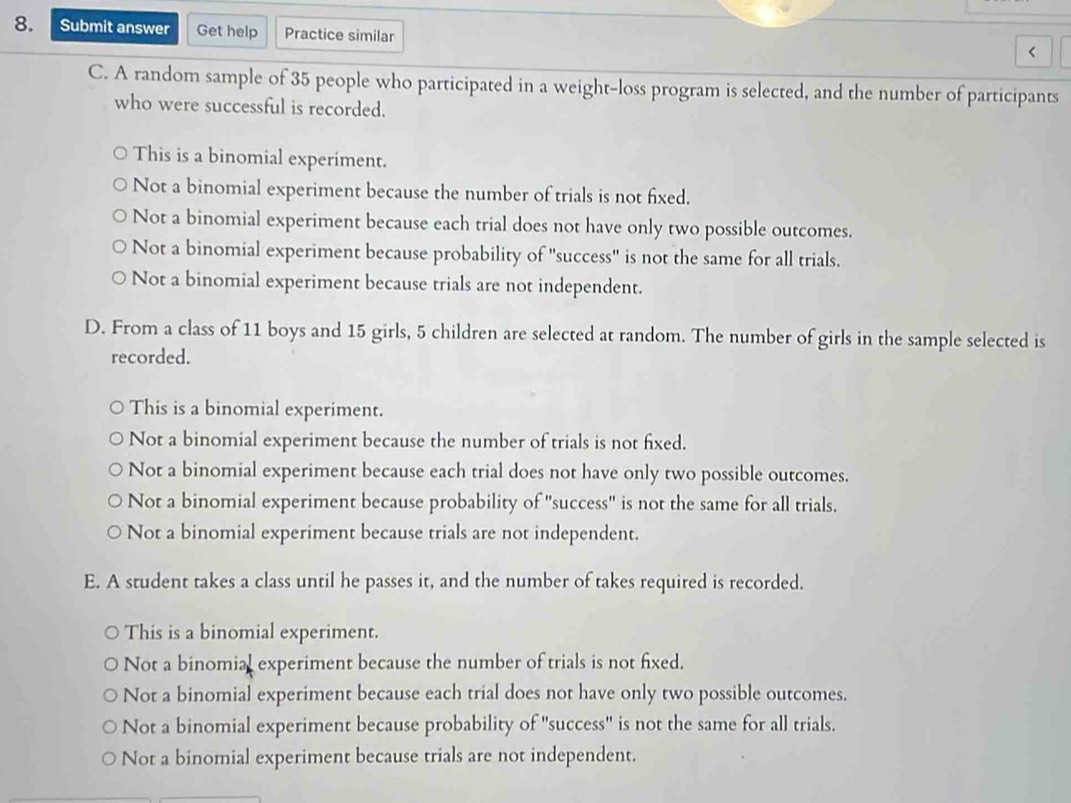 Submit answer Get help Practice similar
<
C. A random sample of  35 people who participated in a weight-loss program is selected, and the number of participants
who were successful is recorded.
This is a binomial experiment.
Not a binomial experiment because the number of trials is not fixed.
Not a binomial experiment because each trial does not have only two possible outcomes.
Not a binomial experiment because probability of "success" is not the same for all trials.
Not a binomial experiment because trials are not independent.
D. From a class of 11 boys and 15 girls, 5 children are selected at random. The number of girls in the sample selected is
recorded.
This is a binomial experiment.
Not a binomial experiment because the number of trials is not fixed.
Not a binomial experiment because each trial does not have only two possible outcomes.
Not a binomial experiment because probability of "success" is not the same for all trials.
Not a binomial experiment because trials are not independent.
E. A student takes a class until he passes it, and the number of takes required is recorded.
This is a binomial experiment.
Not a binomial experiment because the number of trials is not fixed.
Not a binomial experiment because each trial does not have only two possible outcomes.
Not a binomial experiment because probability of "success" is not the same for all trials.
Not a binomial experiment because trials are not independent.