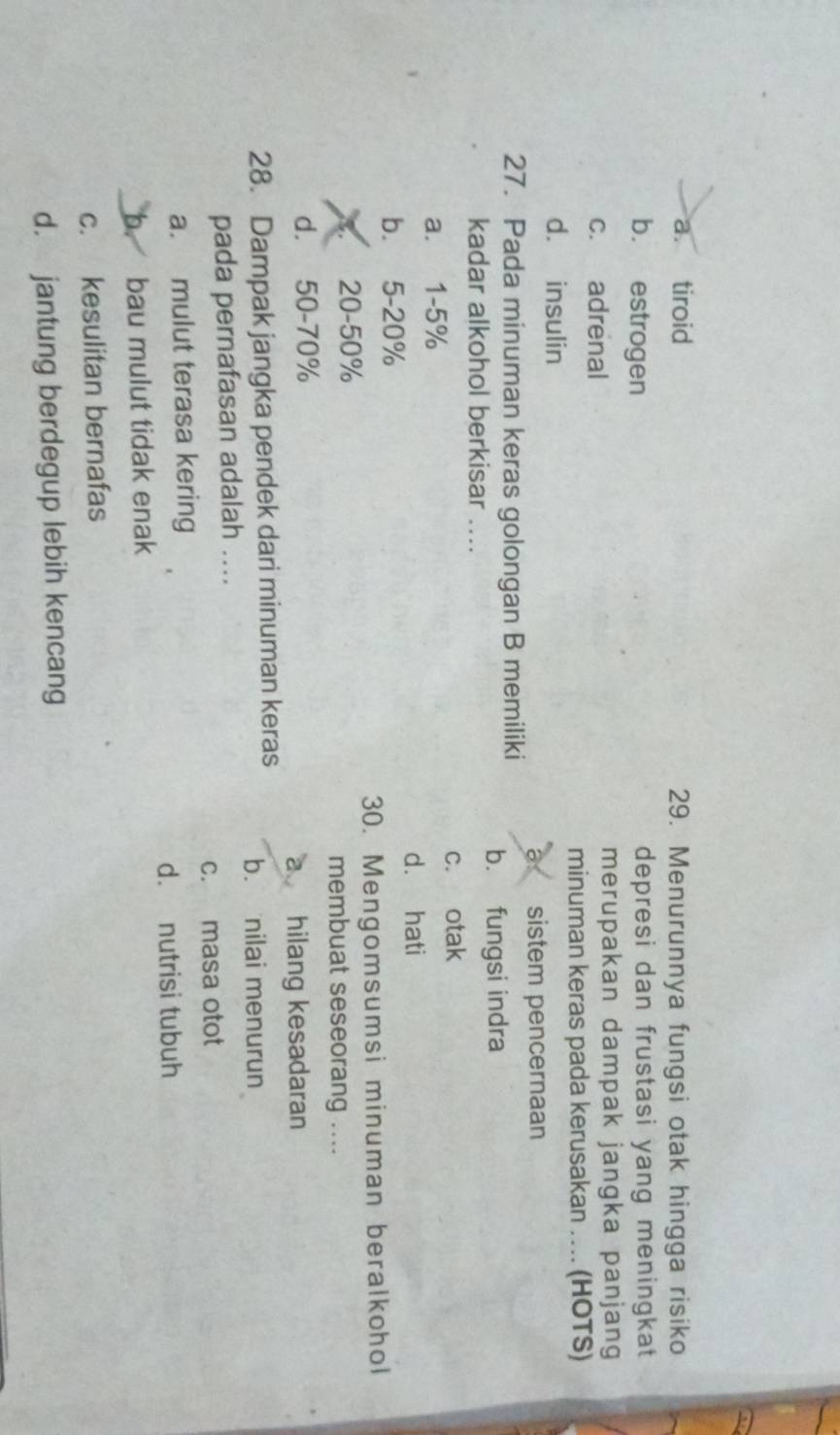 a. tiroid 29. Menurunnya fungsi otak hingga risiko
b. estrogen depresi dan frustasi yang meningkat
c. adrenal merupakan dampak jangka panjang
minuman keras pada kerusakan … (HOTS)
d. insulin
a sistem pencernaan
27. Pada minuman keras golongan B memiliki
b. fungsi indra
kadar alkohol berkisar ....
c. otak
a. 1-5%
d. hati
b. 5-20%
30. Mengomsumsi minuman beralkohol
20-50%
membuat seseorang ....
d. 50-70%
a hilang kesadaran
28. Dampak jangka pendek dari minuman keras b. nilai menurun
pada pernafasan adalah ....
c. masa otot
a. mulut terasa kering
d. nutrisi tubuh
b. bau mulut tidak enak
c. kesulitan bernafas
d. jantung berdegup lebih kencang