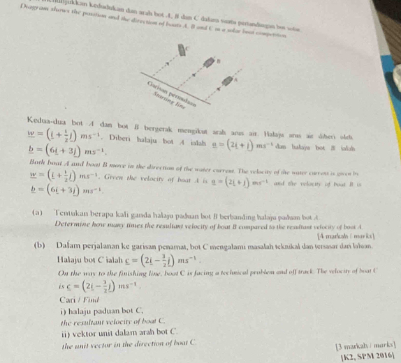 Munjukkan kedudukan dan arah bot L 8 dan C dalana sata pertandingan bot sotae
Diagram shows the position and the direction of boats A. B and C m a solar beat compettion
Kedua-dua bot A dan bot B bergerak mengikut arah arus air. Halaju arus air diberi oleh
_ w=(_ i+ 1/2 j)ms^(-1). Diberi halaju bot A ialah _ a=(2i+j)ms^(-1) dan halaju bot B ialah
_ b=(6i+3j)ms^(-1).
Both boat A and boat B move in the direction of the water current. The velocity of the water curvent is given by
_ w=(_ i+ 1/2 j)ms^(-1) , Given the velocity of boat A is _ a=(2i+j)ms^(-1) and the velocity of bout B is
_ b=(6i+3j)ms^(-1).
(a) Tentukan berapa kali ganda halaju paduan bot B berbanding halaju paduan bot A
Determine how many times the resultant velocity of boat B compared to the resultant velocity of boat A
[4 markah/marks]
(b) Dalam perjalanan ke garisan penamat, bot C mengalami masalah teknikal dan tersasar dari laluan.
Halaju bot C ialah _ c=(2_ i- 3/2 j)ms^(-1).
On the way to the finishing line, boat C is facing a technical problem and off track. The velocity of boat C
is c=(2i- 3/2 j)ms^(-1).
Cari / Find
i) halaju paduan bot C.
the resultant velocity of boat C.
ii) vektor unit dalam arah bot C.
the unit vector in the direction of boat C.
[3 markah / marks]
[K2, SPM 2016]