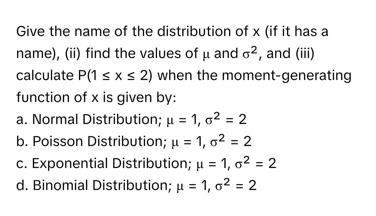 Give the name of the distribution of x (if it has a name), (ii) find the values of μ and σ², and (iii) calculate P(1 ≤ x ≤ 2) when the moment-generating function of x is given by:

a. Normal Distribution; μ = 1, σ² = 2
b. Poisson Distribution; μ = 1, σ² = 2
c. Exponential Distribution; μ = 1, σ² = 2
d. Binomial Distribution; μ = 1, σ² = 2