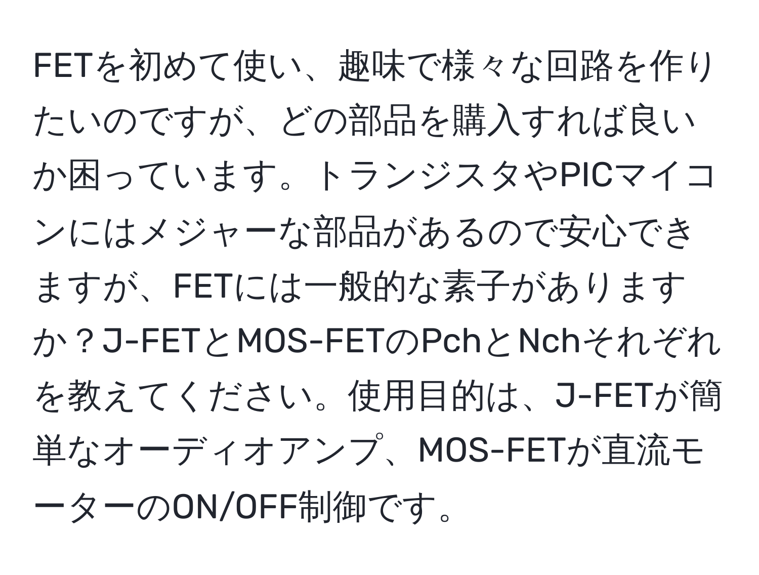 FETを初めて使い、趣味で様々な回路を作りたいのですが、どの部品を購入すれば良いか困っています。トランジスタやPICマイコンにはメジャーな部品があるので安心できますが、FETには一般的な素子がありますか？J-FETとMOS-FETのPchとNchそれぞれを教えてください。使用目的は、J-FETが簡単なオーディオアンプ、MOS-FETが直流モーターのON/OFF制御です。