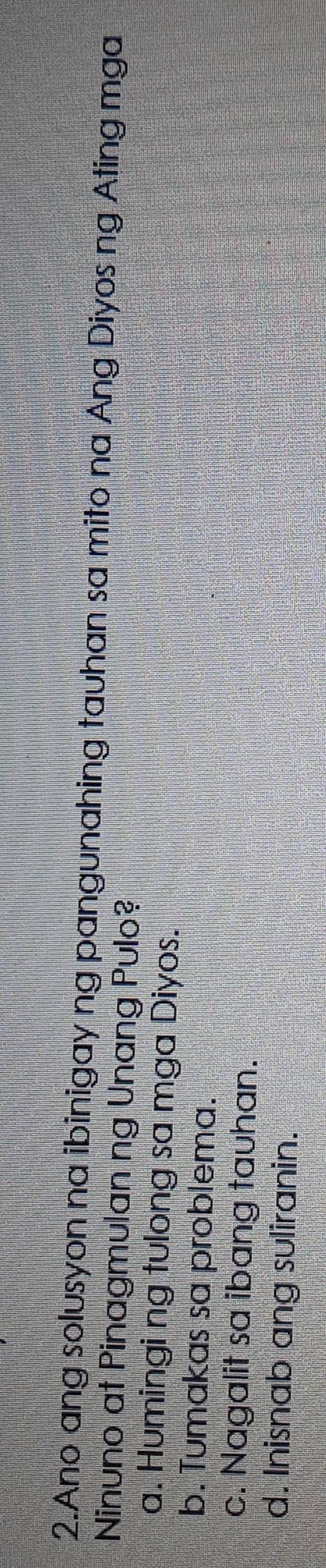 Ano ang solusyon na ibinigay ng pangunahing tauhan sa mito na Ang Diyos ng Ating mga
Ninuno at Pinagmulan ng Unang Pulo?
a. Humingi ng tulong sa mga Diyos.
b. Tumakas sa problema.
c. Nagalit sa ibang tauhan.
d. Inisnab ang suliranin.