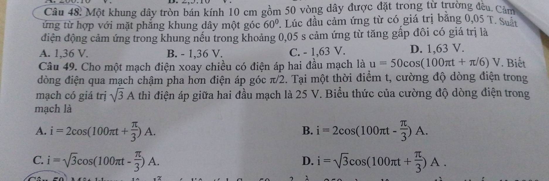 Một khung dây tròn bán kính 10 cm gồm 50 vòng dây được đặt trong từ trường đều. Cảm
ứng từ hợp với mặt phẳng khung dây một góc 60°. Lúc đầu cảm ứng từ có giá trị bằng 0,05 T. Suất
điện động cảm ứng trong khung nếu trong khoảng 0,05 s cảm ứng từ tăng gấp đôi có giá trị là
A. 1,36 V. B. - 1,36 V. C. - 1,63 V. D. 1,63 V.
Câu 49. Cho một mạch điện xoay chiều có điện áp hai đầu mạch là u=50cos (100π t+π /6)V. Biết
đòng điện qua mạch chậm pha hơn điện áp góc π/2. Tại một thời điểm t, cường độ dòng điện trong
mạch có giá trị sqrt(3)A thì điện áp giữa hai đầu mạch là 25 V. Biểu thức của cường độ dòng điện trong
mạch là
A. i=2cos (100π t+ π /3 )A. i=2cos (100π t- π /3 )A. 
B.
C. i=sqrt(3)cos (100π t- π /3 )A. i=sqrt(3)cos (100π t+ π /3 )A. 
D.