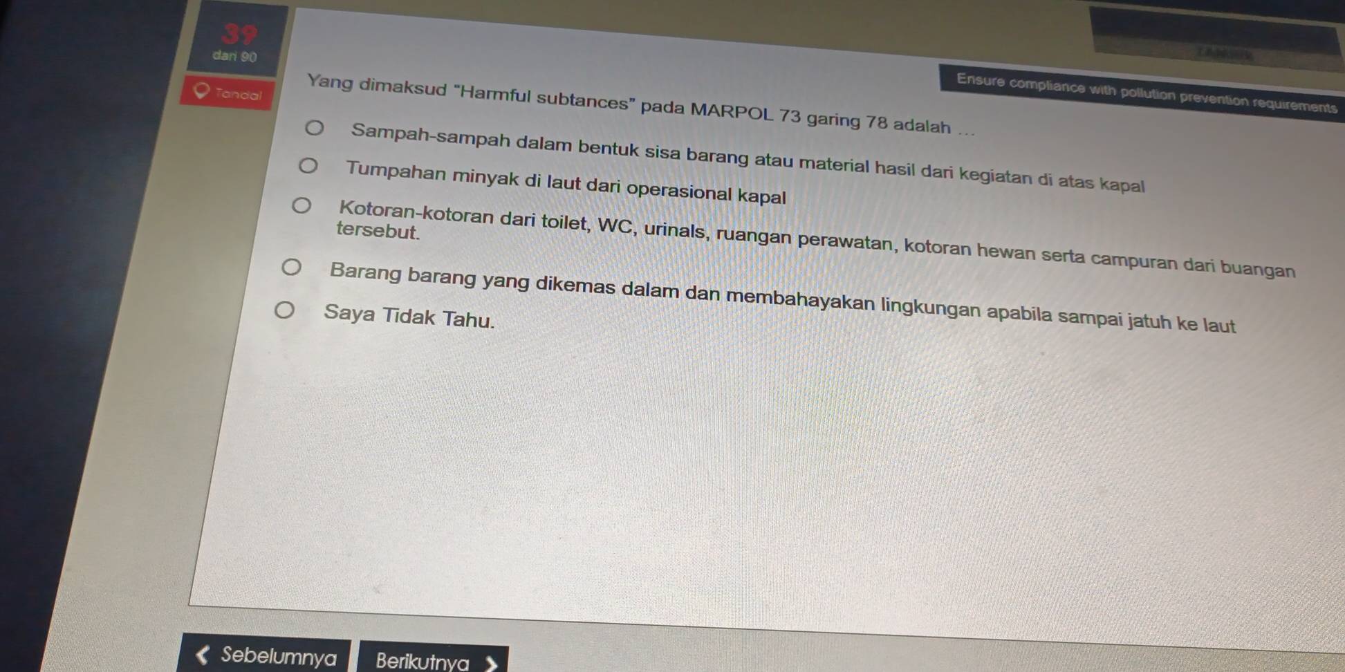 dari 90
Ensure compliance with pollution prevention requirements
Tandal
Yang dimaksud “Harmful subtances” pada MARPOL 73 garing 78 adalah ….
Sampah-sampah dalam bentuk sisa barang atau material hasil dari kegiatan di atas kapal
Tumpahan minyak di laut dari operasional kapal
tersebut.
Kotoran-kotoran dari toilet, WC, urinals, ruangan perawatan, kotoran hewan serta campuran dari buangan
Barang barang yang dikemas dalam dan membahayakan lingkungan apabila sampai jatuh ke laut
Saya Tidak Tahu.
Sebelumnya Berikutnya