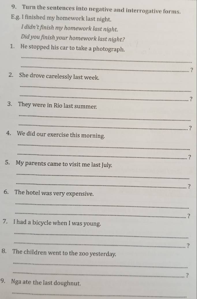 Turn the sentences into negative and interrogative forms. 
E.g. I finished my homework last night. 
I didn’t finish my homework last night. 
Did you finish your homework last night? 
1. He stopped his car to take a photograph. 
_ 
_ 
? 
2. She drove carelessly last week. 
_ 
_ 
? 
3. They were in Rio last summer. 
_ 
_ 
? 
4. We did our exercise this morning. 
_ 
_ 
? 
5. My parents came to visit me last July. 
_ 
_ 
? 
6. The hotel was very expensive. 
_ 
_ 
? 
7. I had a bicycle when I was young. 
_ 
_ 
? 
8. The children went to the zoo yesterday. 
_ 
_ 
? 
9. Nga ate the last doughnut. 
_