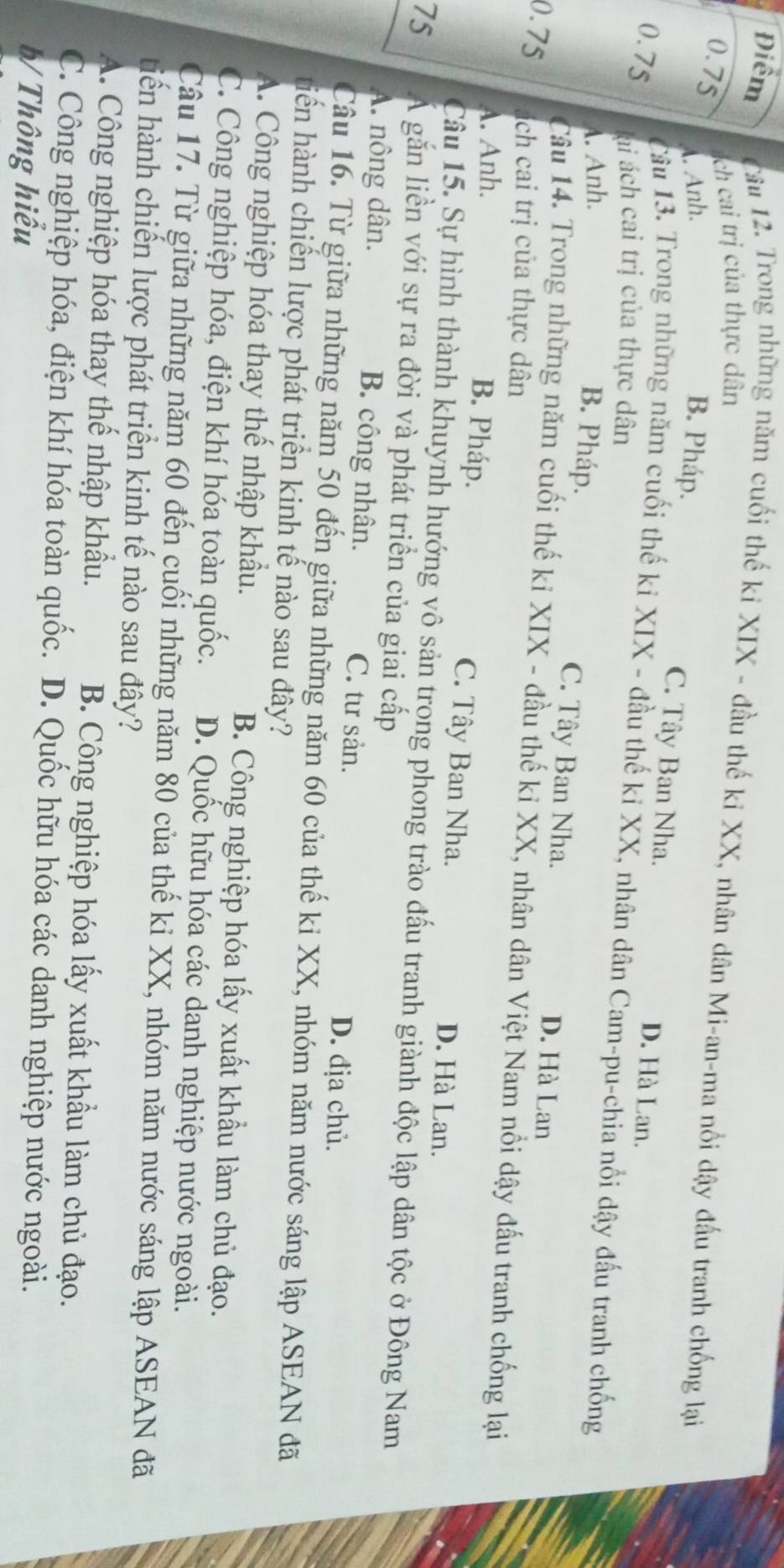 Điểm  Câu 12. Trong những năm cuối thế ki XIX - đầu thế kỉ XX, nhân dân Mi-an-ma nổi dậy đấu tranh chống lại
0.75
ch cai trị của thực dân. Anh. B. Pháp.
C. Tây Ban Nha. D. Hà Lan.
0.75
Câu 13. Trong những năm cuối thế ki XIX - đầu thế kỉ XX, nhân dân Cam-pu-chia nổi dậy đấu tranh chống
lai ách cai trị của thực dân
A. Anh.
B. Pháp. C. Tây Ban Nha. D. Hà Lan
Câu 14. Trong những năm cuối thế ki XIX - đầu thế kỉ XX, nhân dân Việt Nam nổi dậy đấu tranh chống lại
0.75 ách cai trị của thực dân
A. Anh.
B. Pháp. C. Tây Ban Nha. D. Hà Lan.
Câu 15. Sự hình thành khuynh hướng vô sản trọng phong trào đấu tranh giành độc lập dân tộc ở Đông Nam
75 Á găn liền với sự ra đời và phát triển của giai cấp
A. nông dân. B. công nhân. C. tư sản. D. địa chủ.
Câu 16. Từ giữa những năm 50 đến giữa những năm 60 của thế ki XX, nhóm năm nước sáng lập ASEAN đã
tiến hành chiến lược phát triển kinh tế nào sau đây?
A. Công nghiệp hóa thay thế nhập khẩu. B. Công nghiệp hóa lấy xuất khẩu làm chủ đạo.
C. Công nghiệp hóa, điện khí hóa toàn quốc.  D. Quốc hữu hóa các danh nghiệp nước ngoài.
Câu 17. Từ giữa những năm 60 đến cuối những năm 80 của thế ki XX, nhóm năm nước sáng lập ASEAN đã
tiến hành chiến lược phát triển kinh tế nào sau đây?
A. Công nghiệp hóa thay thế nhập khẩu. B. Công nghiệp hóa lấy xuất khẩu làm chủ đạo.
C. Công nghiệp hóa, điện khí hóa toàn quốc. D. Quốc hữu hóa các danh nghiệp nước ngoài.
b/ Thông hiểu