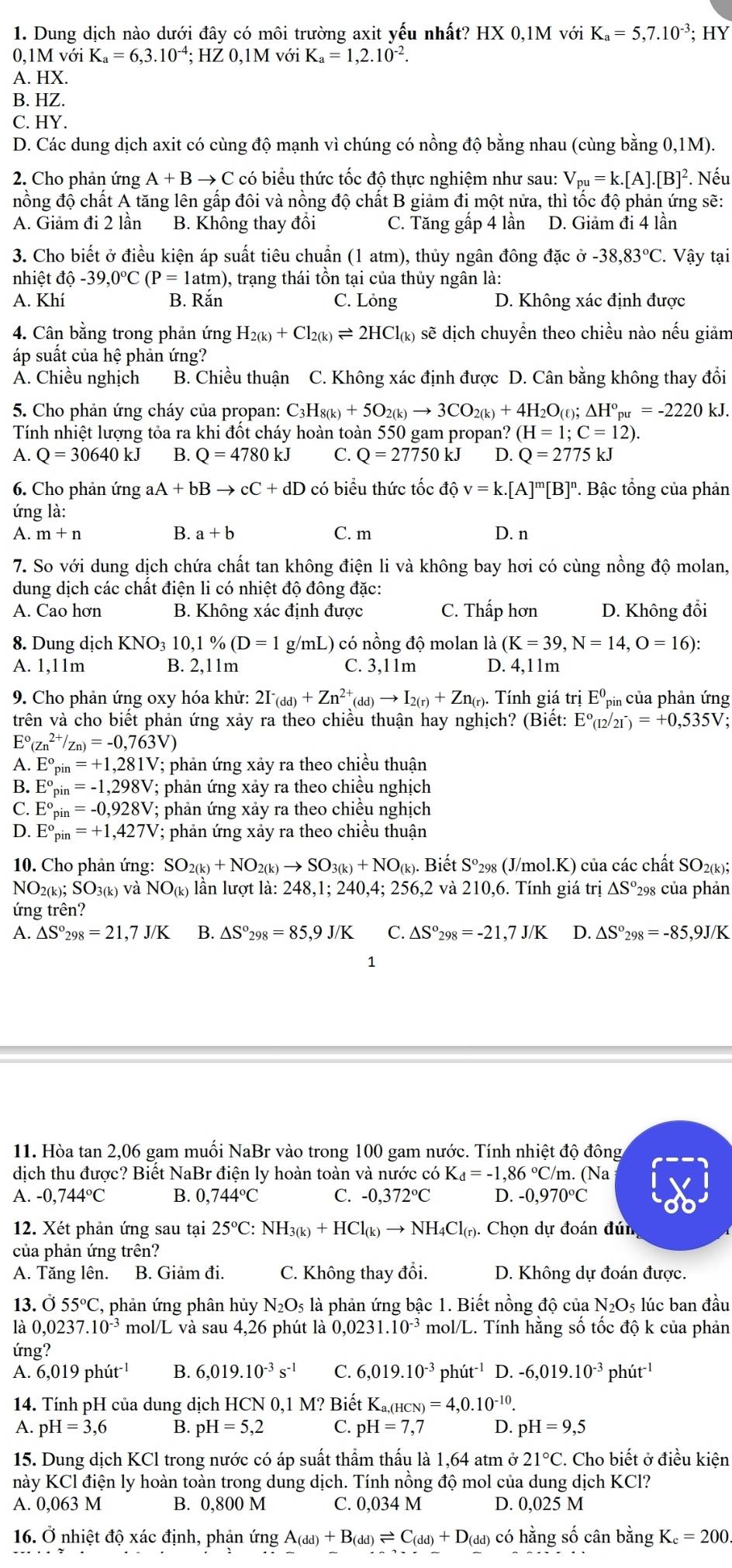 Dung dịch nào dưới đây có môi trường axit yếu nhất? HX0,1MvoiK_a=5,7.10^(-3);HY
0,1M với K_a=6,3.10^(-4);HZ0,1MvoiK_a=1,2.10^(-2).
A. HX.
B. HZ.
C. HY.
D. Các dung dịch axit có cùng độ mạnh vì chúng có nồng độ bằng nhau (cùng bằng 0,1M).
2. Cho phản ứng A+Bto C 2có biểu thức tốc độ thực nghiệm như sau: V_pu=k.[A].[B]^2. Nếu
nồng độ chất A tăng lên gấp đôi và nồng độ chất B giảm đi một nửa, thì tốc độ phản ứng sẽ:
A. Giảm đi 2 lần B. Không thay đồi C. Tăng gấp 4 lần D. Giảm đi 4 lần
3. Cho biết ở điều kiện áp suất tiêu chuẩn (1 atm), thủy ngân đông đặc sigma -38,83°C.. Vậy tại
nhiệt c dhat o-39,0°C(P=1atm) 0, trạng thái tồn tại của thủy ngân là:
A. Khí B. Rắn C. Lỏng D. Không xác định được
4. Cân bằng trong phản ứng H_2(k)+Cl_2(k)leftharpoons 2HCl_(k) sẽ dịch chuyền theo chiều nào nếu giảm
áp suất của hệ phản ứng?
Á. Chiều nghịch B. Chiều thuận C. Không xác định được D. Cân bằng không thay đổi
5. Cho phản ứng cháy của propan: C_3H_8(k)+5O_2(k)to 3CO_2(k)+4H_2O_(ell );△ H°_pu=-2220kJ.
Tính nhiệt lượng tỏa ra khi đốt cháy hoàn toàn 550 gam propan? (H=1;C=12).
A. Q=30640kJ B. Q=4780kJ C. Q=27750kJ D. Q=2775kJ
6. Cho phản ứng aA+bBto cC+dD có biểu thức tốc độ v=k.[A]^m[B]^n P. Bậc tổng của phản
ứng là:
B.
A. m+n a+b C. m D. n
7. So với dung dịch chứa chất tan không điện li và không bay hơi có cùng nồng độ molan,
dung dịch các chất điện li có nhiệt độ đông đặc:
A. Cao hơn B. Không xác định được C. Thấp hơn D. Không đổi
8. Dung dịch KNO_310,1% (D=1 g/mL) có nồng độ molan là (K=39,N=14,O=16):
A. 1,11m B. 2,11m C. 3,11m D. 4,11m
9. Cho phản ứng oxy hóa khử: 2I^-_(dd)+Zn^(2+)_(dd)to I_2(r)+Zn_(r). Tính giá trdot iE^0_pin của phản ứng
trên và cho biết phản ứng xảy ra theo chiều thuận hay nghịch? (Biết: E°(12/21^-)=+0,535V;
E°(zn^(2+)/zn)=-0,763V)
A. E°_pin=+1,281V V; phản ứng xảy ra theo chiều thuận
B. E°_pin =-1,298V V; phản ứng xảy ra theo chiều nghịch
C. E°_pin =-0,928V 7; phản ứng xảy ra theo chiều nghịch
D. E° pin=+1,427V V; phản ứng xảy ra theo chiều thuận
10. Cho phản ứng: SO_2(k)+NO_2(k)to SO_3(k)+NO_(k).. Biết S°2 298 (J/mol.K) của các chất SO2(k);
NO2(k); SO3(k) và NO_(k) lần lượt là: 248,1; 240 4:256. 2 và  210,6. Tính giá trị △ S° *298 của phản
ứng trên?
A. △ S°_298=21,7J/K B. △ S°_298=85,9J/K C. △ S°_298=-21,7J/K D. △ S°_298=-85,9J/K
1
11. Hòa tan 2,06 gam muối NaBr vào trong 100 gam nước. Tính nhiệt độ đông
dịch thu được? Biết NaBr điện ly hoàn toàn và nước có K_d=-1,86°C/m. (Na
A. -0,744°C B. 0,744°C C. -0,372°C D. -0,970°C
12. Xét phản ứng sau tại 25°C:NH_3(k)+HCl_(k)to NH_4Cl_(r) ). Chọn dự đoán đún
của phản ứng trên?
A. Tăng lên. B. Giảm đi. C. Không thay đổi. D. Không dự đoán được.
13. Ö 55°C , phản ứng phân hủy N_2O_5 là phản ứng bậc 1. Biết nồng độ của N_2O_5; lúc ban đầu
là 0,0237.10^(-3) mol/L và sau 4,26 phút là 0,023 1. 10^(-3) mol/L. Tính hằng số tốc độ k của phản
ứng?
A. 6,019phit^(-1) B. 6,019.10^(-3)s^(-1) C. 6,019.10^(-3) r hut^(-1) D. -6,019.10^(-3) ph ut^(-1)
14. Tính pH của dung dịch HCN 0,1 M? Biết Ka,(н CN)=4,0.10^(-10).
A. pH=3,6 B. pH=5,2 C. pH=7,7 D. pH=9,5
15. Dung dịch KCl trong nước có áp suất thẩm thấu là 1,64 atm 21°C. Cho biết ở điều kiện
này KCl điện ly hoàn toàn trong dung dịch. Tính nồng độ mol của dung dịch KCl?
A. 0,063 M B. 0,800 M C. 0,034 M D. 0,025 M
16. Ở nhiệt độ xác định, phản ứng A_(dd)+B_(dd)leftharpoons C_(dd)+D_(dd) có hằng số cân bằng K_c=200