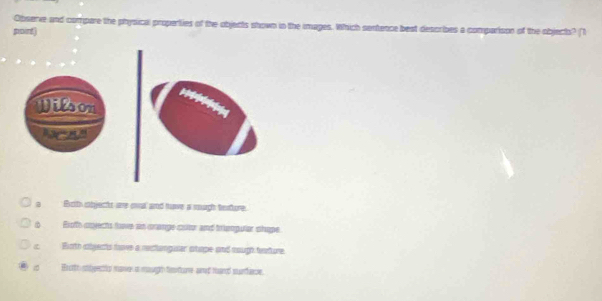 Observe and compare the physical properties of the objects shown in the images. Which sentence best describes a comparison of the object? (T
pairt)
a Botth ebjects are owal and have a sugh tehore.
Exoffs covects fove an crange cotor and trienpular shope
Binth cobjects have a rectangaser stape and mough hearture
Bxoth sbeecto mave i masgh testure and hand surface.