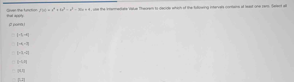 Given the function f(x)=x^4+6x^3-x^2-30x+4 , use the Intermediate Value Theorem to decide which of the following intervals contains at least one zero. Select all
that apply.
(2 points)
[-5,-4]
[-4,-3]
[-3,-2]
[-1,0]
[0,1]
[1,2]