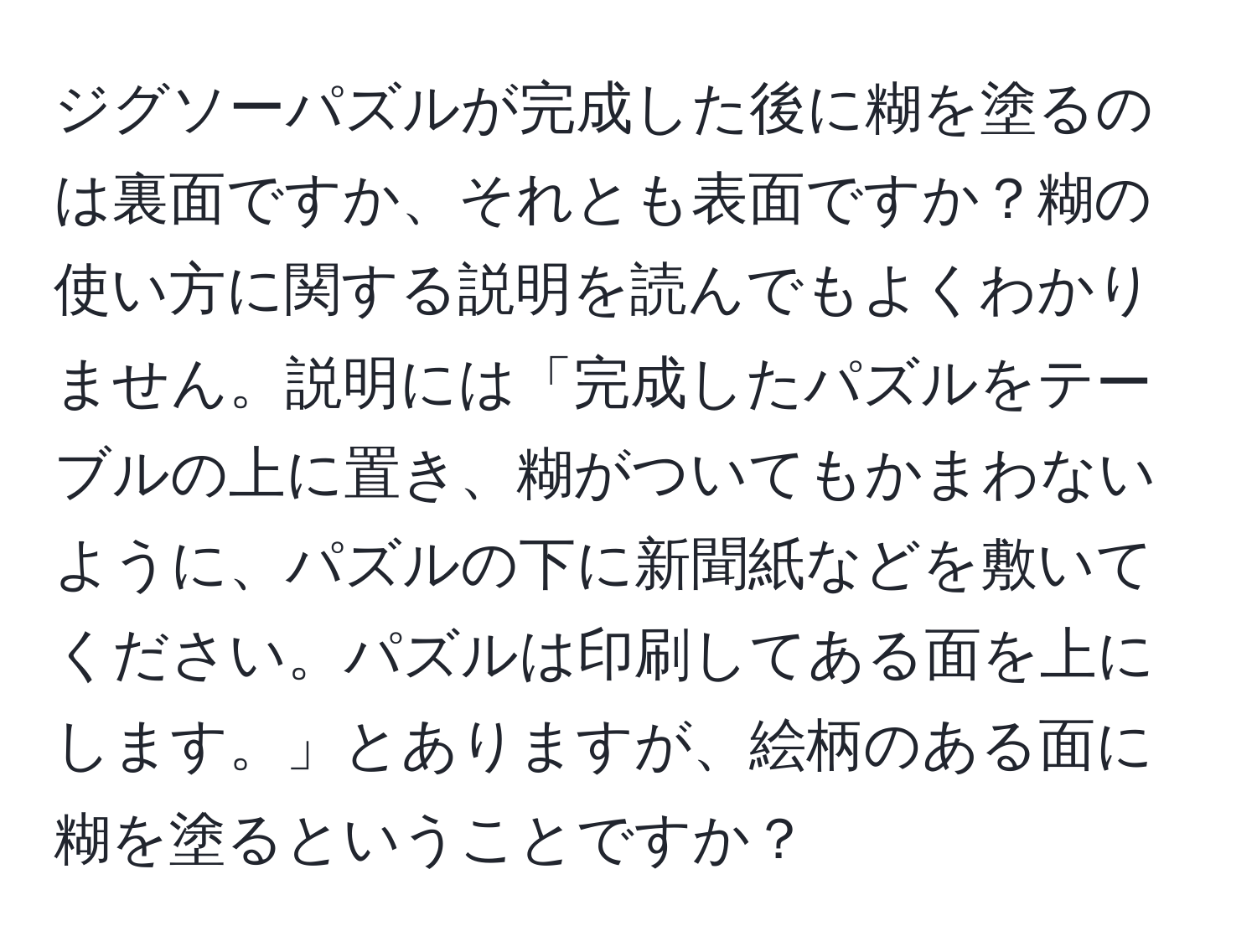 ジグソーパズルが完成した後に糊を塗るのは裏面ですか、それとも表面ですか？糊の使い方に関する説明を読んでもよくわかりません。説明には「完成したパズルをテーブルの上に置き、糊がついてもかまわないように、パズルの下に新聞紙などを敷いてください。パズルは印刷してある面を上にします。」とありますが、絵柄のある面に糊を塗るということですか？