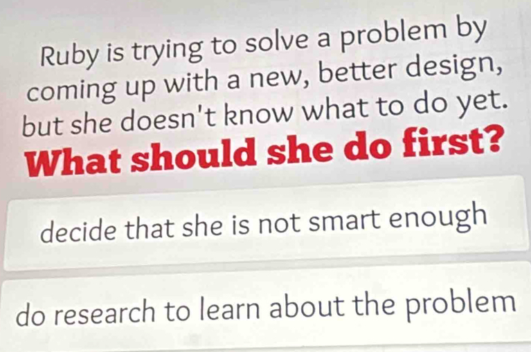 Ruby is trying to solve a problem by
coming up with a new, better design,
but she doesn't know what to do yet.
What should she do first?
decide that she is not smart enough
do research to learn about the problem