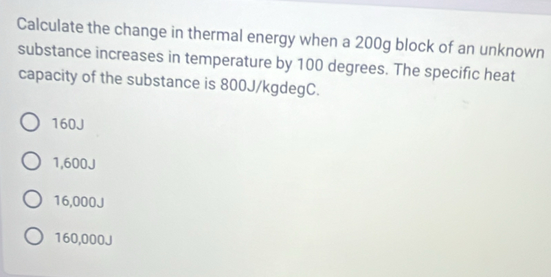 Calculate the change in thermal energy when a 200g block of an unknown
substance increases in temperature by 100 degrees. The specific heat
capacity of the substance is 800J/kgdegC.
160J
1,600J
16,000J
160,000J