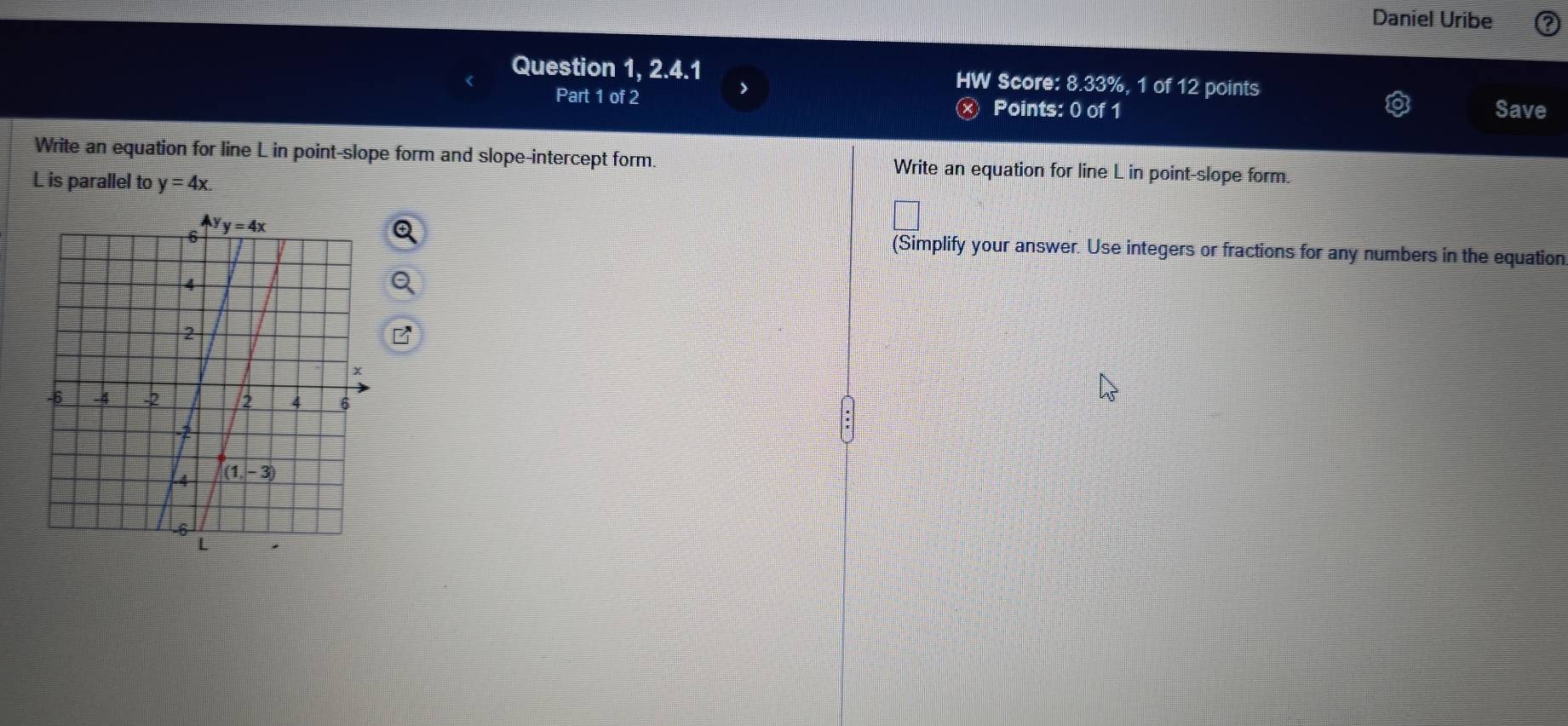 Daniel Uribe
Question 1, 2.4.1 HW Score: 8.33%, 1 of 12 points
Part 1 of 2 Points: 0 of 1 Save
Write an equation for line L in point-slope form and slope-intercept form. Write an equation for line L in point-slope form.
L is parallel to y=4x.
(Simplify your answer. Use integers or fractions for any numbers in the equation