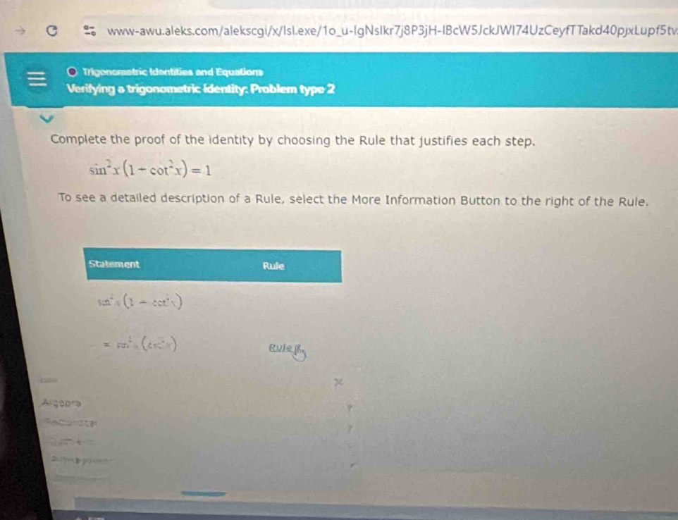 Trigonometric Identities and Equations 
Verifying a trigonometric identity: Problem type 2 
Complete the proof of the identity by choosing the Rule that justifies each step.
sin^2x(1-cot^2x)=1
To see a detailed description of a Rule, select the More Information Button to the right of the Rule. 
Statement Rule
sin^2x(1-sec^2x)
=sin^4(cos^2x)
Rule R. 
Argeora 
a