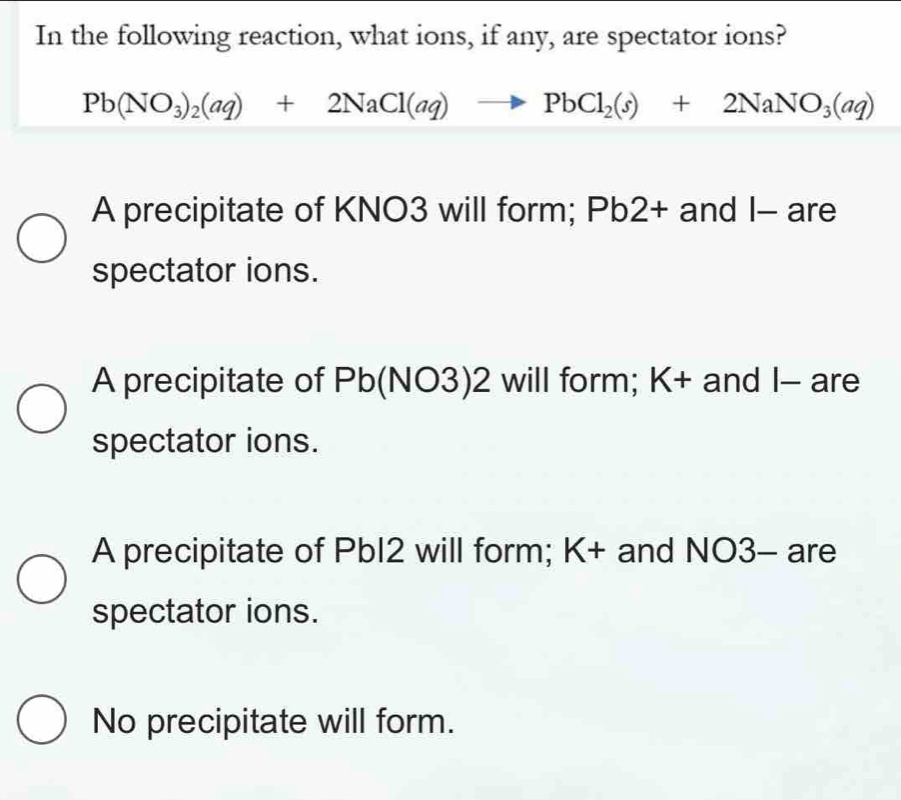 In the following reaction, what ions, if any, are spectator ions?
Pb(NO_3)_2(aq)+2NaCl(aq)to PbCl_2(s)+2NaNO_3(aq)
A precipitate of KNO3 will form; Pb2 + and I- are
spectator ions.
A precipitate of Pb (NO3)2 will form; K+ and I - are
spectator ions.
A precipitate of PbI2 will form; K + and NO3- are
spectator ions.
No precipitate will form.