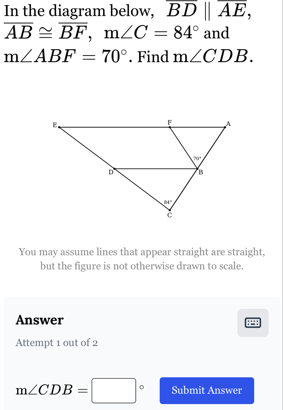 In the diagram below, overline BD||overline AE,
overline AB≌ overline BF,m∠ C=84° and
m∠ ABF=70°. Find m∠ CDB.
You may assume lines that appear straight are straight,
but the figure is not otherwise drawn to scale.
Answer :::
Attempt 1 out of 2
m∠ CDB=□° Submit Answer