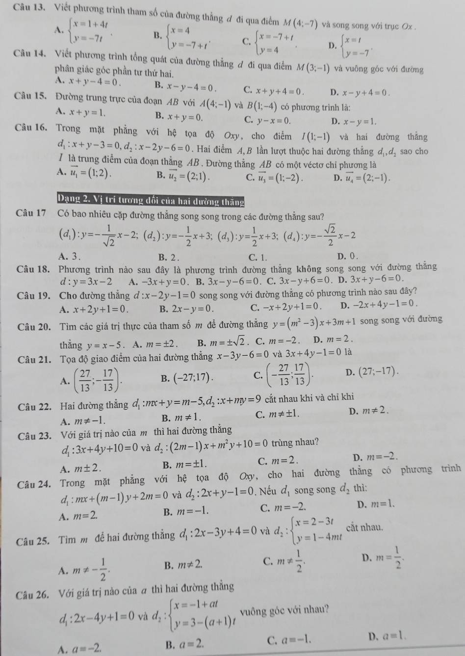Viết phương trình tham số của đường thẳng đ đi qua điểm M(4;-7) và song song với trục Ox .
A. beginarrayl x=1+4t y=-7tendarray. . B. beginarrayl x=4 y=-7+tendarray. . C. beginarrayl x=-7+t y=4endarray. . D. beginarrayl x=t y=-7endarray. .
Câu 14. Viết phương trình tổng quát của đường thẳng đ đi qua điểm M(3;-1) và vuông góc với đường
phân giác góc phần tư thứ hai.
A. x+y-4=0. B. x-y-4=0. C. x+y+4=0. D. x-y+4=0.
Câu 15. Đường trung trực của đoạn AB với A(4;-1) và B(1;-4) có phương trình là:
A. x+y=1. B. x+y=0. C. y-x=0. D. x-y=1.
Câu 16. Trong mặt phẳng với hệ tọa độ Oxy, cho điểm I(1;-1) và hai đường thẳng
d_1:x+y-3=0,d_2:x-2y-6=0 Hai điểm A,B lần lượt thuộc hai đường thắng d_1,d_2 sao cho
I là trung điểm của đoạn thẳng AB . Đường thằng AB có một véctơ chỉ phương là
A. vector u_1=(1;2). B. vector u_2=(2;1). C. vector u_3=(1;-2). D. vector u_4=(2;-1).
Dạng 2. Vị trí tương đối của hai dường thăng
Câu 17 Có bao nhiêu cặp đường thẳng song song trong các đường thẳng sau?
(d_1):y=- 1/sqrt(2) x-2;(d_2):y=- 1/2 x+3;(d_3):y= 1/2 x+3;(d_4):y=- sqrt(2)/2 x-2
A. 3 . B. 2 . C. 1. D. 0 .
Câu 18. Phương trình nào sau đây là phương trình đường thẳng không song song với đường thẳng
d:y=3x-2 A. -3x+y=0. B. 3x-y-6=0. C. 3x-y+6=0. D. 3x+y-6=0.
Câu 19. Cho đường thẳng d :x-2y-1=0 song song với đường thẳng có phương trình nào sau đây?
A. x+2y+1=0. B. 2x-y=0. C. -x+2y+1=0. D. -2x+4y-1=0.
Câu 20. Tìm các giá trị thực của tham số m để đường thẳng y=(m^2-3)x+3m+1 song song với đường
thǎng y=x-5. A. m=± 2. B. m=± sqrt(2). C. m=-2. D. m=2.
Câu 21. Tọa độ giao điểm của hai đường thẳng x-3y-6=0 và 3x+4y-1=0 là
A. ( 27/13 ;- 17/13 ). B. (-27;17). C. (- 27/13 ; 17/13 ). D. (27;-17).
Câu 22. Hai đường thẳng d_1:mx+y=m-5,d_2:x+my=9 cắt nhau khi và chỉ khi
A. m!= -1. B. m!= 1. C. m!= ± 1. D. m!= 2.
Câu 23. Với giá trị nào của m thì hai đường thắng
d_1:3x+4y+10=0 và d_2:(2m-1)x+m^2y+10=0 trùng nhau?
A. m± 2. B. m=± 1. C. m=2. D. m=-2.
Câu 24. Trong mặt phẳng với hệ tọa độ Oxy, cho hai đường thẳng có phương trình
Z_1 :mx+(m-1)y+2m=0 và d_2:2x+y-1=0. Nếu d_1 song song d_2 thì:
A. m=2.
B. m=-1. C. m=-2. D. m=1.
Câu 25. Tìm m để hai đường thẳng d_1:2x-3y+4=0 và d_2:beginarrayl x=2-3t y=1-4mtendarray. cắt nhau.
A. m!= - 1/2 .
B. m!= 2. C. m!=  1/2 . D. m= 1/2 .
Câu 26. Với giá trị nào của a thì hai đường thẳng
d_1:2x-4y+1=0 và d_2:beginarrayl x=-1+at y=3-(a+1)tendarray. vuông góc với nhau?
C. a=-1.
D. a=1.
A. a=-2.
B. a=2.
