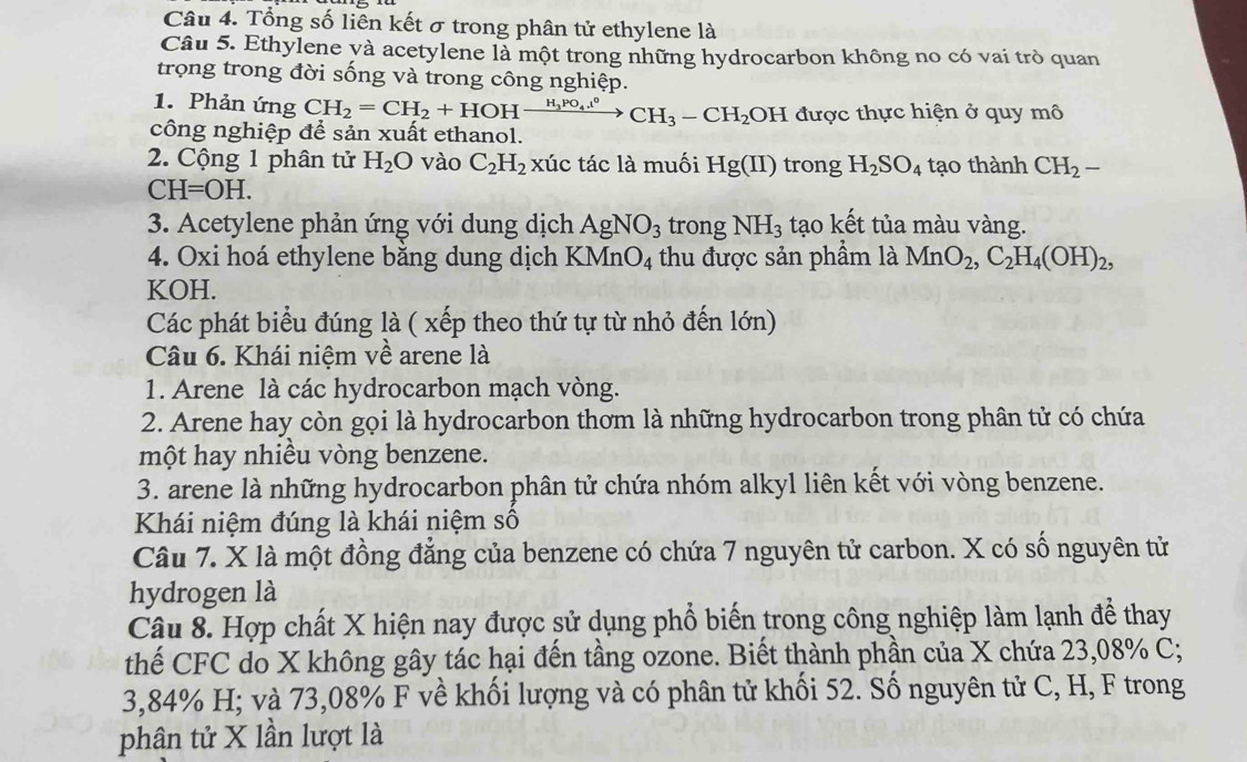 Tổng số liên kết σ trong phân tử ethylene là
Câu 5. Ethylene yà acetylene là một trong những hydrocarbon không no có vai trò quan
trọng trong đời sống và trong công nghiệp.
1. Phản ứng CH_2=CH_2+HOHxrightarrow H_3PO_4.epsilon CCH_3-CH_2 OH được thực hiện ở quy mô
công nghiệp để sản xuất ethanol.
2. Cộng 1 phân tử H_2O vào C_2H_2 xúc tác là muối Hg(II) trong H_2SO_4 tạo thành CH_2-
CH=OH.
3. Acetylene phản ứng với dung dịch AgNO_3 trong NH_3 tạo kết tủa màu vàng.
4. Oxi hoá ethylene bằng dung dịch KM InO_4 thu được sản phầm là MnO_2,C_2H_4(OH)_2,
KOH.
Các phát biểu đúng là ( xếp theo thứ tự từ nhỏ đến lớn)
Câu 6. Khái niệm về arene là
1. Arene là các hydrocarbon mạch vòng.
2. Arene hay còn gọi là hydrocarbon thơm là những hydrocarbon trong phân tử có chứa
một hay nhiều vòng benzene.
3. arene là những hydrocarbon phân tử chứa nhóm alkyl liên kết với vòng benzene.
Khái niệm đúng là khái niệm số
Câu 7. X là một đồng đẳng của benzene có chứa 7 nguyên tử carbon. X có số nguyên tử
hydrogen là
Câu 8. Hợp chất X hiện nay được sử dụng phổ biến trong công nghiệp làm lạnh để thay
thế CFC do X không gây tác hại đến tầng ozone. Biết thành phần của X chứa 23,08% C;
3,84% H; và 73,08% F về khối lượng và có phân tử khối 52. Số nguyên tử C, H, F trong
phân tử X lần lượt là