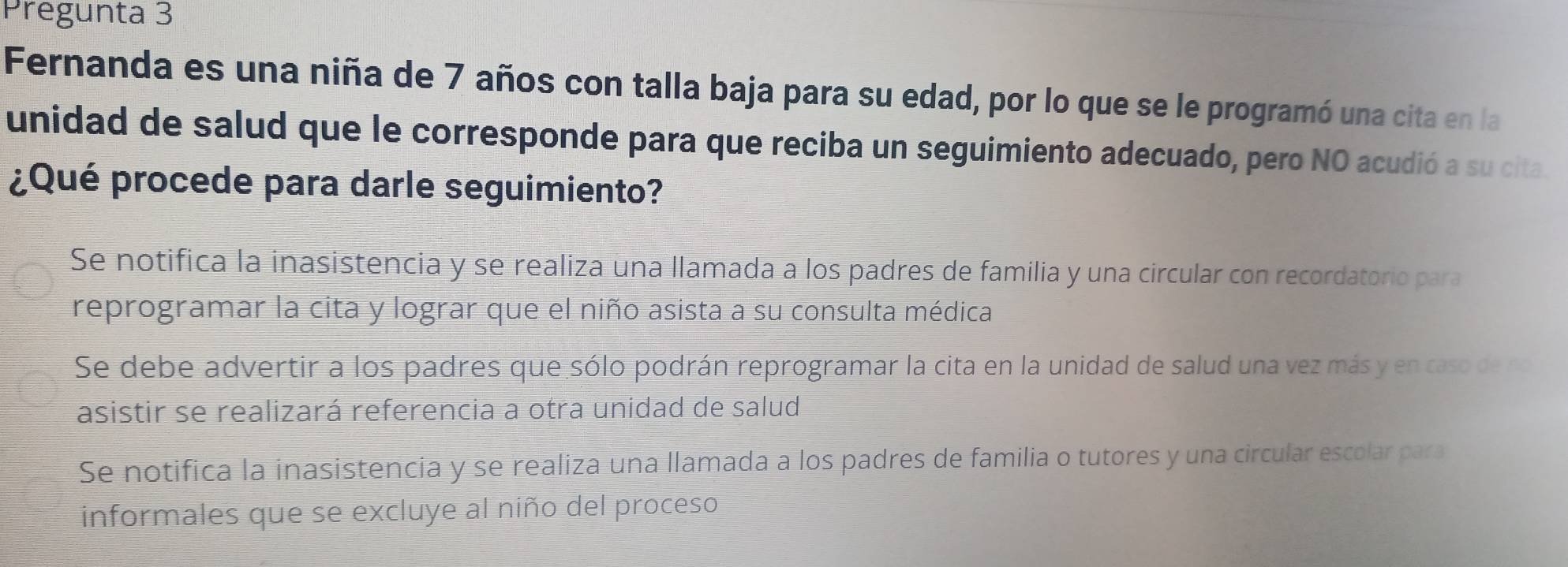 Pregunta 3
Fernanda es una niña de 7 años con talla baja para su edad, por lo que se le programó una cita en la
unidad de salud que le corresponde para que reciba un seguimiento adecuado, pero NO acudió a su cita.
¿Qué procede para darle seguimiento?
Se notifica la inasistencia y se realiza una llamada a los padres de familia y una circular con recordatorio para
reprogramar la cita y lograr que el niño asista a su consulta médica
Se debe advertir a los padres que sólo podrán reprogramar la cita en la unidad de salud una vez más y en caso de no
asistir se realizará referencia a otra unidad de salud
Se notifica la inasistencia y se realiza una llamada a los padres de familia o tutores y una circular escolar para
informales que se excluye al niño del proceso