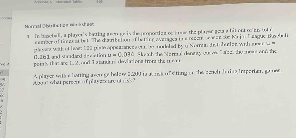 Appendix A Statistical Tables 863 
norma 
Normal Distribution Worksheet 
1 In baseball, a player’s batting average is the proportion of times the player gets a hit out of his total 
number of times at bat. The distribution of batting averages in a recent season for Major League Baseball 
players with at least 100 plate appearances can be modeled by a Normal distribution with mean mu =
0.261 and standard deviation sigma =0.034. Sketch the Normal density curve. Label the mean and the 
ve A points that are 1, 2, and 3 standard deviations from the mean. 
5 
99 A player with a batting average below 0.200 is at risk of sitting on the bench during important games. 
96 About what percent of players are at risk?
87
8
6
8
2