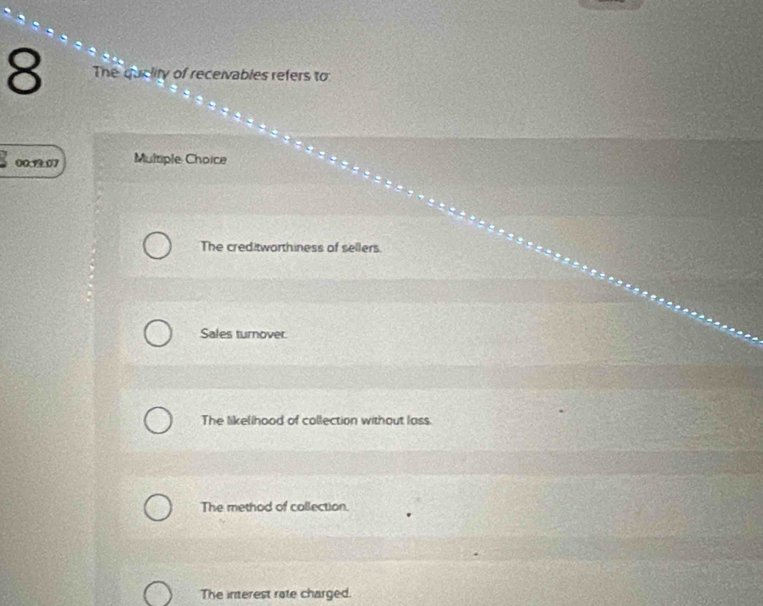 The quclity of receivables refers to
00.19.07 Multiple Choice
The creditworthiness of sellers.
Sales turnover.
The likellhood of collection without lass.
The method of collection.
The interest rate charged.