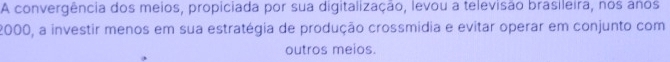 A convergência dos meios, propiciada por sua digitalização, levou a televisão brasileira, nos anos
2000, a investir menos em sua estratégia de produção crossmídia e evitar operar em conjunto com 
outros meios.