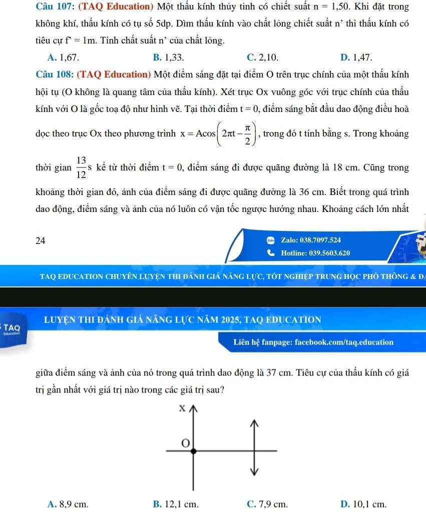 (TAQ Education) Một thấu kính thủy tinh có chiết suất n=1,50. Khi đặt trong
không khí, thấu kính có tụ số 5dp. Dìm thấu kính vào chất lỏng chiết suất n' thì thấu kính có
tiêu cự f=1m 1. Tính chất suất n' của chất lỏng.
A. 1,67. B. 1,33. C. 2,10. D. 1,47.
Câu 108: (TAQ Education) Một điểm sáng đặt tại điểm O trên trục chính của một thấu kính
hội tụ (O không là quang tâm của thấu kính). Xét trục Ox vuông góc với trục chính của thấu
kính với O là gốc toạ độ như hình vẽ. Tại thời điểm t=0 , điểm sáng bắt đầu dao động điều hoà
dọc theo trục Ox theo phương trình x=Acos (2π t- π /2 ) , trong đó t tính bằng s. Trong khoảng
thời gian  13/12 ske : từ thời điểm t=0 , điểm sáng đi được quãng đường là 18 cm. Cũng trong
khoảng thời gian đó, ảnh của điểm sáng đi được quãng đường là 36 cm. Biết trong quá trình
dao động, điểm sáng và ảnh của nó luôn có vận tốc ngược hướng nhau. Khoảng cách lớn nhất
24 Zalo: 038.7097.524
Hotline: 039.5603.620
TAQ EDUCATION CHUYÊN LUYệN THI đánH Giá nănG LựC, tÓt nGHIệP TRUNG HọC pHÔ tHônG & ĐA
luyện thi đánh giá năng lực năm 2025, taQ educatiOn
TAQ
Liên hệ fanpage: facebook.com/taq.education
giữa điểm sáng và ảnh của nó trong quá trình dao động là 37 cm. Tiêu cự của thấu kính có giá
trị gần nhất với giá trị nào trong các giá trị sau?
A. 8,9 cm. B. 12,1 cm. C. 7,9 cm. D. 10,1 cm.