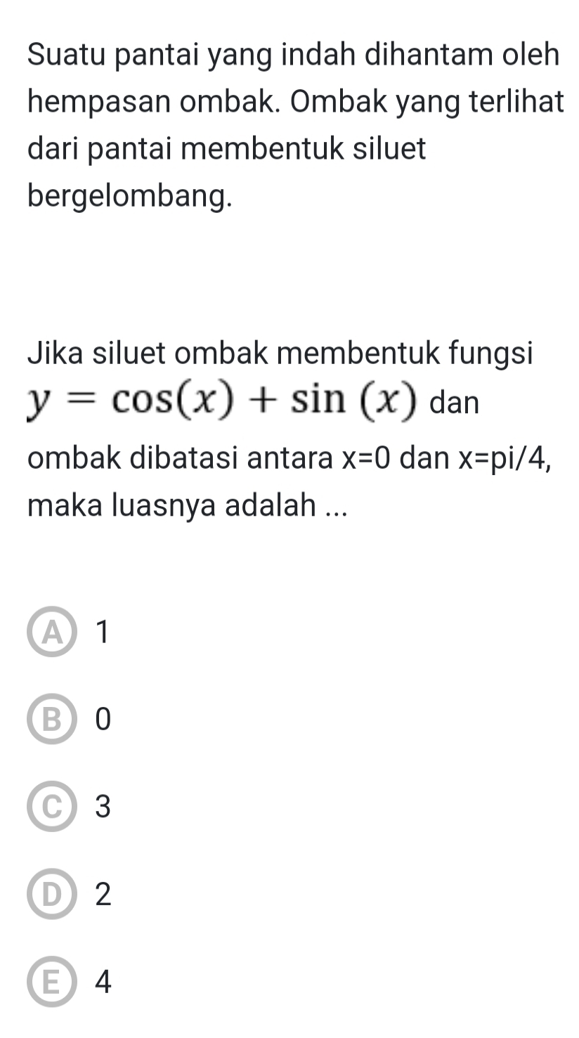 Suatu pantai yang indah dihantam oleh
hempasan ombak. Ombak yang terlihat
dari pantai membentuk siluet
bergelombang.
Jika siluet ombak membentuk fungsi
y=cos (x)+sin (x) dan
ombak dibatasi antara x=0 dan x=pi/4, 
maka luasnya adalah ...
A 1
B) 0
C 3
D2
E4