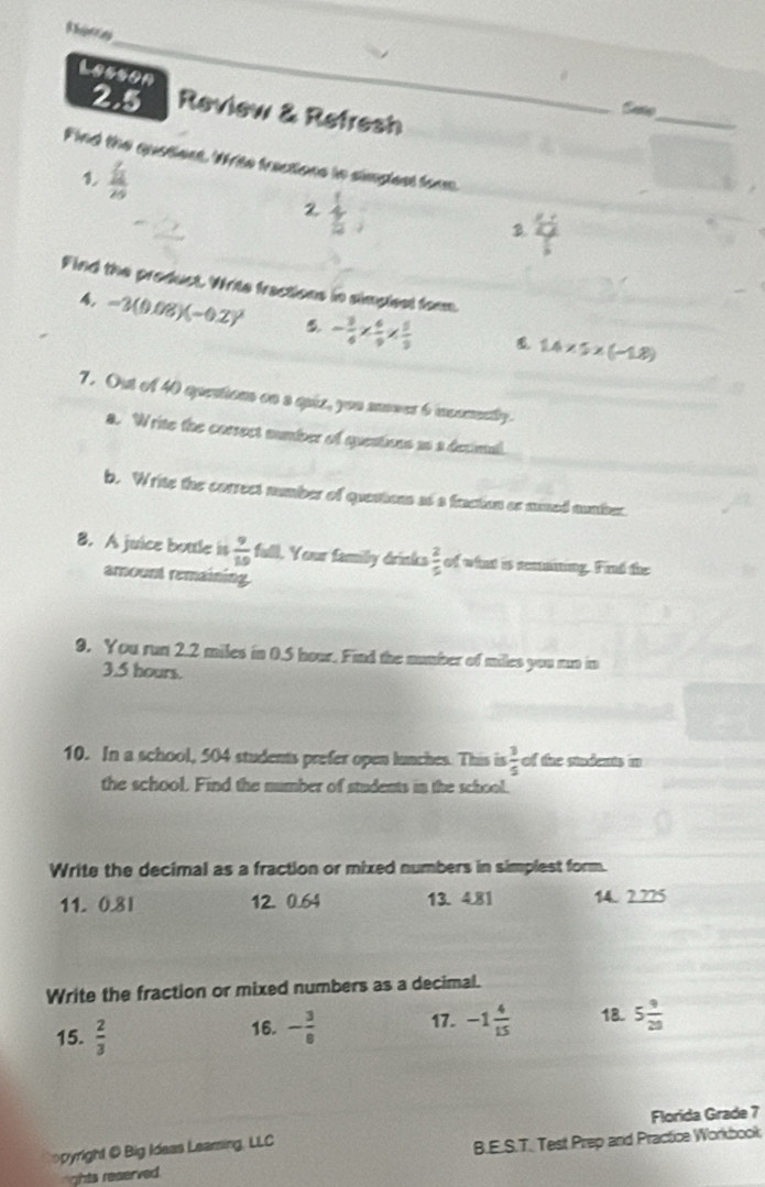 Lesson 

2.5 Review & Refresh 
_ 
Sate 
Find the quatient. Write fractions tn simplest form. 
1 frac  7/12 20
2 downarrow 
3 frac y+
+ 
Find the product. Write fractions in simpleat farm. 
4. -3(0.08)(-0.2)^2 5 - 3/4 *  6/9 *  5/3 
1.4* 5* (-1.8)
7. Out of 40 questions on a quiz, you mover 6 inconently. 
a. Write the corsect number of quentions ao a decimal. 
b. Write the correct number of questions at a fraction or mumed number. 
8. A juice bottle is  9/10  full. Your family drinks  2/5  of what is anaining. Find the 
amount remaining 
9. You run 2.2 miles in 0.5 hour. Find the number of miles you mn in
3.5 hours. 
10. In a school, 504 students prefer open lunches. This is  3/5  of the sindents in 
the school. Find the number of students in the school. 
Write the decimal as a fraction or mixed numbers in simplest form. 
11. 0.8l 12. 0.64 13. 4.81 14. 2.225
Write the fraction or mixed numbers as a decimal. 
15.  2/3  16. - 3/8  17. -1 4/15  18. 5 9/20 
Florida Grade 7 
opyright @ Big Ideas Learsing, LLC 
nights reserved. B.E.S.T. Test Prep and Practice Workbook