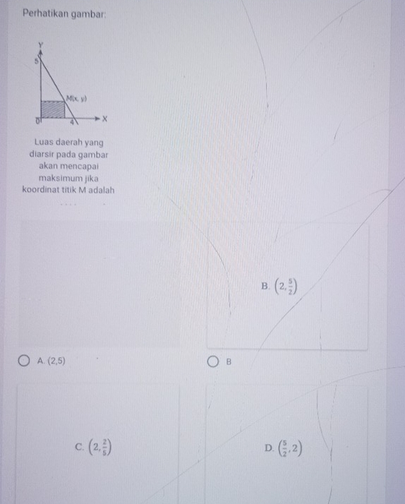 Perhatikan gambar:
Luas daerah yang
diarsir pada gambar
akan mencapai
maksimum jika
koordinat titik M adalah
B. (2, 5/2 )
A. (2,5) B
C. (2, 2/5 ) ( 5/2 ,2)
D.