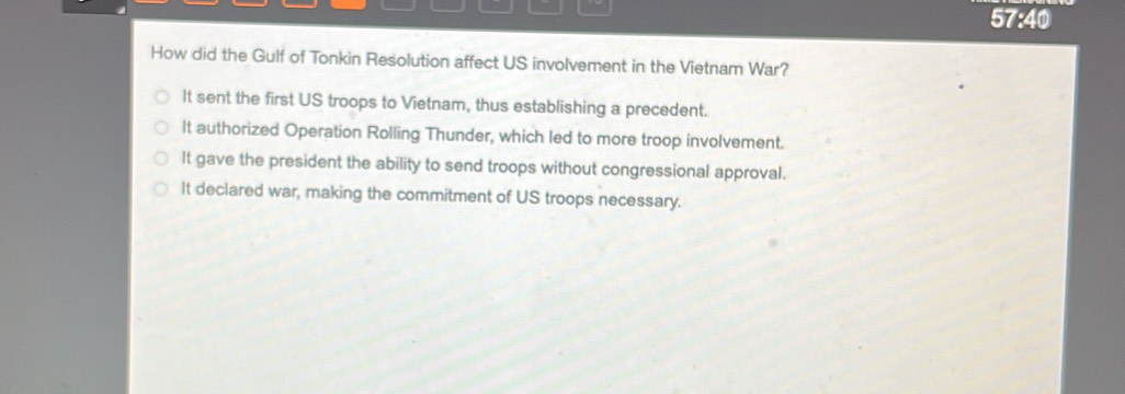 57:40
How did the Gulf of Tonkin Resolution affect US involvement in the Vietnam War?
It sent the first US troops to Vietnam, thus establishing a precedent.
It authorized Operation Rolling Thunder, which led to more troop involvement.
It gave the president the ability to send troops without congressional approval.
It declared war, making the commitment of US troops necessary.