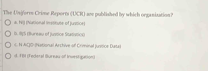 The Uniform Crime Reports (UCR) are published by which organization?
a. NIJ (National Institute of Justice)
b. BJS (Bureau of Justice Statistics)
c. N ACJD (National Archive of Criminal Justice Data)
d. FBI (Federal Bureau of Investigation)