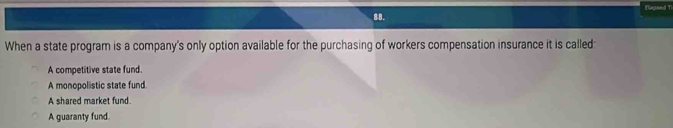 Elapsed T
88.
When a state program is a company's only option available for the purchasing of workers compensation insurance it is called:
A competitive state fund.
A monopolistic state fund.
A shared market fund.
A guaranty fund.