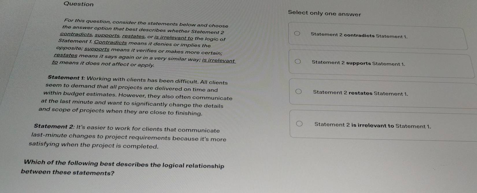 Question Select only one answer
For this question, consider the statements below and choose
the answer option that best describes whether Statement 2 Statement 2 contradicts Statement 1.
contradicts, supports, restates, or is irrelevant to the logic of
Statement 1. Contradicts means it denies or implies the
opposite; supports means it verifies or makes more certain;
restates means it says again or in a very similar way; is irrelevant Statement 2 supports Statement 1.
to means it does not affect or apply.
Statement 1: Working with clients has been difficult. All clients
seem to demand that all projects are delivered on time and Statement 2 restates Statement 1.
within budget estimates. However, they also often communicate
at the last minute and want to significantly change the details
and scope of projects when they are close to finishing.
Statement 2 is irrelevant to Statement 1.
Statement 2: It's easier to work for clients that communicate
last -minute changes to project requirements because it's more
satisfying when the project is completed.
Which of the following best describes the logical relationship
between these statements?