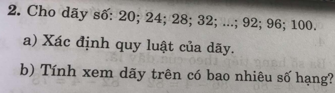 Cho dãy số: 20; 24; 28; 32; ...; 92; 96; 100. 
a) Xác định quy luật của dãy. 
b) Tính xem dãy trên có bao nhiêu số hạng?