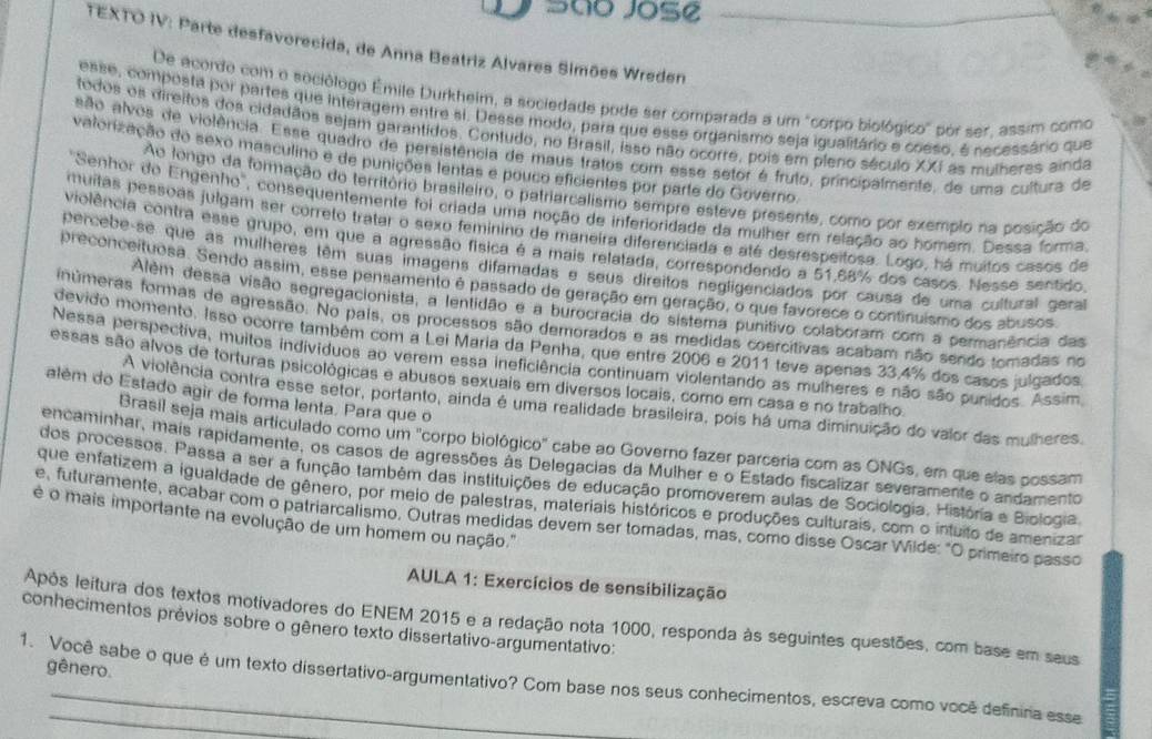 São Jose
TEXTO IV: Parte desfavorecida, de Anna Beatriz Alvares Simões Wreden
De acordo com o sociólogo Émile Durkheim, a sociedade pode ser comparada a um "corpo biológico" por ser, assim como
esse, composta por partes que interagem entre si. Desse modo, para que esse organismo seja igualitário e coeso, é necessário que
todos os direitos dos cidadãos sejam garantidos. Contudo, no Brasil, isso não ocorre, pois em pleno século XXI as mulheres ainda
são alvos de violência. Esse quadro de persistência de maus tratos com esse setor é fruto, principalmente, de uma cultura de
vatorização do sexo masculino e de punições lentas e pouco eficientes por parte do Governo.
Ao longo da formação do território brasileiro, o patriarcalismo sempre esteve presente, como por exemplo na posição do
''Senhor do Engenho'', consequentemente foi criada uma noção de inferioridade da mulher em relação ao homem. Dessa forma.
muitas pessoas julgam ser correto tratar o sexo feminino de maneira diferenciada e até desrespeitosa. Logo, há muitos casos de
violência contra esse grupo, em que a agressão física é a mais relatada, correspondendo a 51,68% dos casos. Nesse sentido
percebe-se que as mulheres têm suas imagens difamadas e seus direitos negligenciados por causa de uma cultural gera
preconceituosa. Sendo assim, esse pensamento é passado de geração em geração, o que favorece o continuismo dos abusos
Além dessa visão segregacionista, a lentidão e a burocracia do sistema punitivo colaboram com a permanência das
inúmeras formas de agressão. No pals, os processos são demorados e as medidas cosrcitivas acabam não sendo tomadas no
devido momento. Isso ocorre também com a Lei Maria da Penha, que entre 2006 e 2011 teve apenas 33.4% dos casos julgados
Nessa perspectiva, muitos indivíduos ao verem essa ineficiência continuam violentando as mulheres e não são punidos. Assim
essas são alvos de torturas psicológicas e abusos sexuais em diversos locais, como em casa e no trabalho
além do Estado agir de forma lenta. Para que o
A violência contra esse setor, portanto, ainda é uma realidade brasileira, pois há uma diminuição do valor das mulheres.
Brasil seja mais articulado como um "corpo biológico" cabe ao Governo fazer parceria com as ONGs, em que slas possam
encaminhar, mais rapidamente, os casos de agressões às Delegacias da Mulher e o Estado fiscalizar severamente o andamento
dos processos. Passa a ser a função também das instituições de educação promoverem aulas de Sociologia. História e Biologia.
que enfatizem a igualdade de gênero, por meio de palestras, materiais históricos e produções culturais, com o intuito de amenizar
é o mais importante na evolução de um homem ou nação.'
e, futuramente, acabar com o patriarcalismo, Outras medidas devem ser tomadas, mas, como disse Oscar Wilde: "O primeiro passo
AULA 1: Exercícios de sensibilização
conhecimentos prévios sobre o gênero texto dissertativo-argumentativo: Após leitura dos textos motivadores do ENEM 2015 e a redação nota 1000, responda às seguintes questões, com base em seus
gênero.
1. Você sabe o que é um texto dissertativo-argumentativo? Com base nos seus conhecimentos, escreva como você definina esse