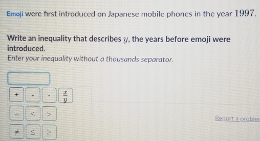 Emoji were first introduced on Japanese mobile phones in the year 1997. 
Write an inequality that describes y, the years before emoji were 
introduced. 
Enter your inequality without a thousands separator. 
+ -  x/y 
= < > Report a probler 
< >