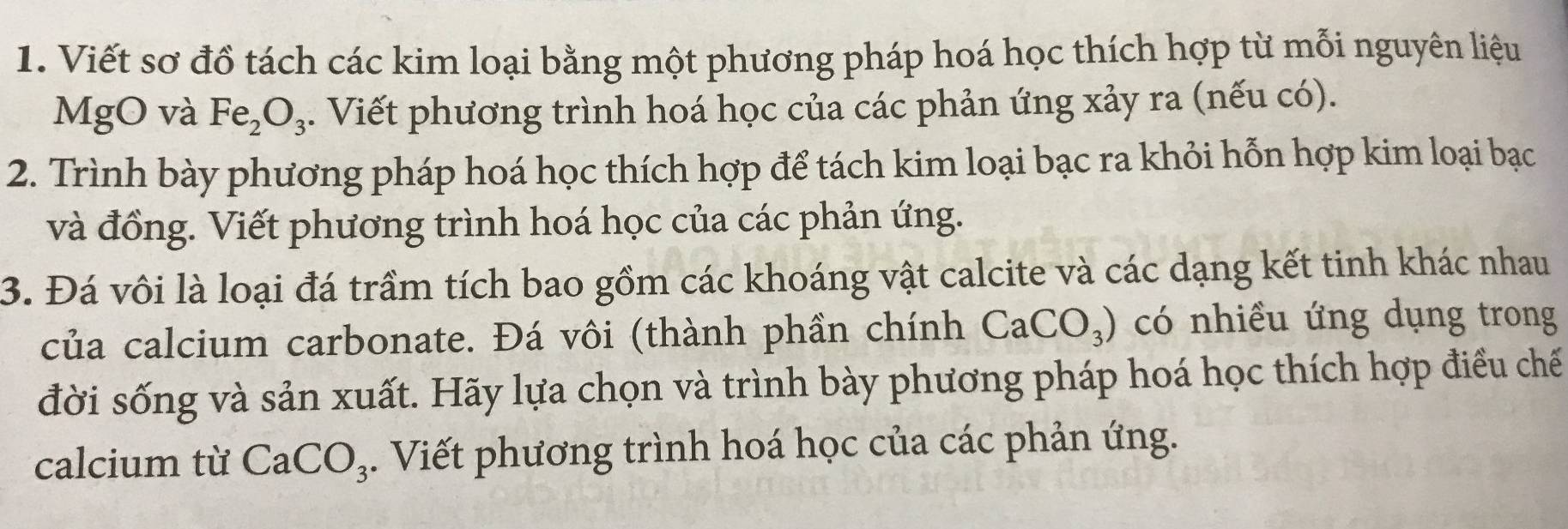 Viết sơ đồ tách các kim loại bằng một phương pháp hoá học thích hợp từ mỗi nguyên liệu 
MgO và Fe_2O_3. Viết phương trình hoá học của các phản ứng xảy ra (nếu có). 
2. Trình bày phương pháp hoá học thích hợp để tách kim loại bạc ra khỏi hỗn hợp kim loại bạc 
và đồng. Viết phương trình hoá học của các phản ứng. 
3. Đá vôi là loại đá trầm tích bao gồm các khoáng vật calcite và các dạng kết tinh khác nhau 
của calcium carbonate. Đá vôi (thành phần chính CaCO_3) có nhiều ứng dụng trong 
đời sống và sản xuất. Hãy lựa chọn và trình bày phương pháp hoá học thích hợp điều chế 
calcium từ CaCO_3. Viết phương trình hoá học của các phản ứng.