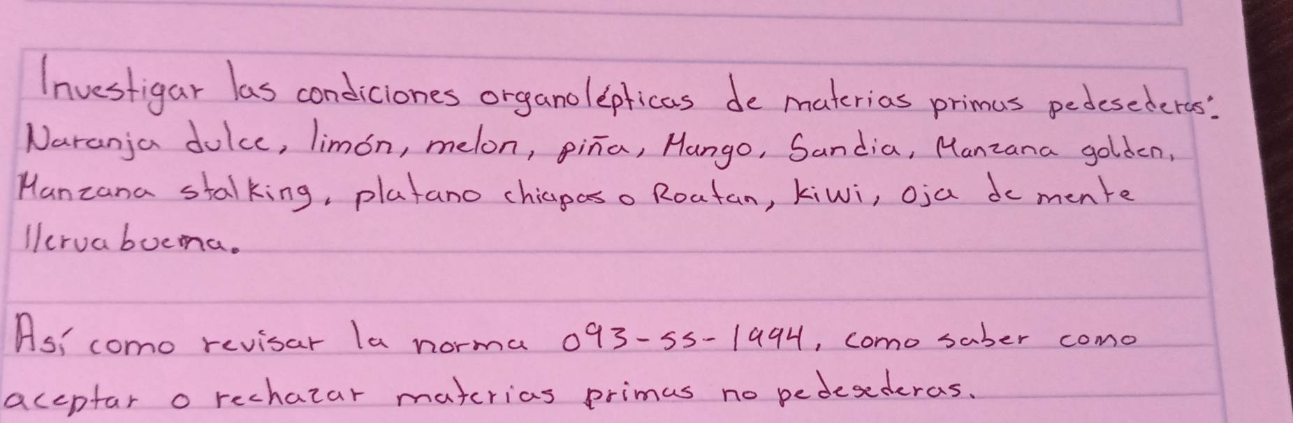 Investigar las condiciones organolepticas de materias primus pedesederas' 
Naranja dolce, limon, melon, pina, Hango, Sandia, Manzana golden, 
Manzana stalking, platano chiaposo Roatan, kiwi, oja do mente 
lcruabocma. 
As! como revisar la norma 093-55-1994, como saber como 
accpfar o rechazar materias primas no pedesederas.