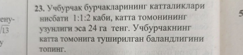 Учбурчак бурчакларининг катталиклари 
5 
ehy- нисбати 1:1:2 каби, катта томонининг
sqrt(13) узунлиги эса 24 га тенг. Учбурчакнинг 
V 
катта томонига тушеιирилган баландлιигини 
TOΠИHг,