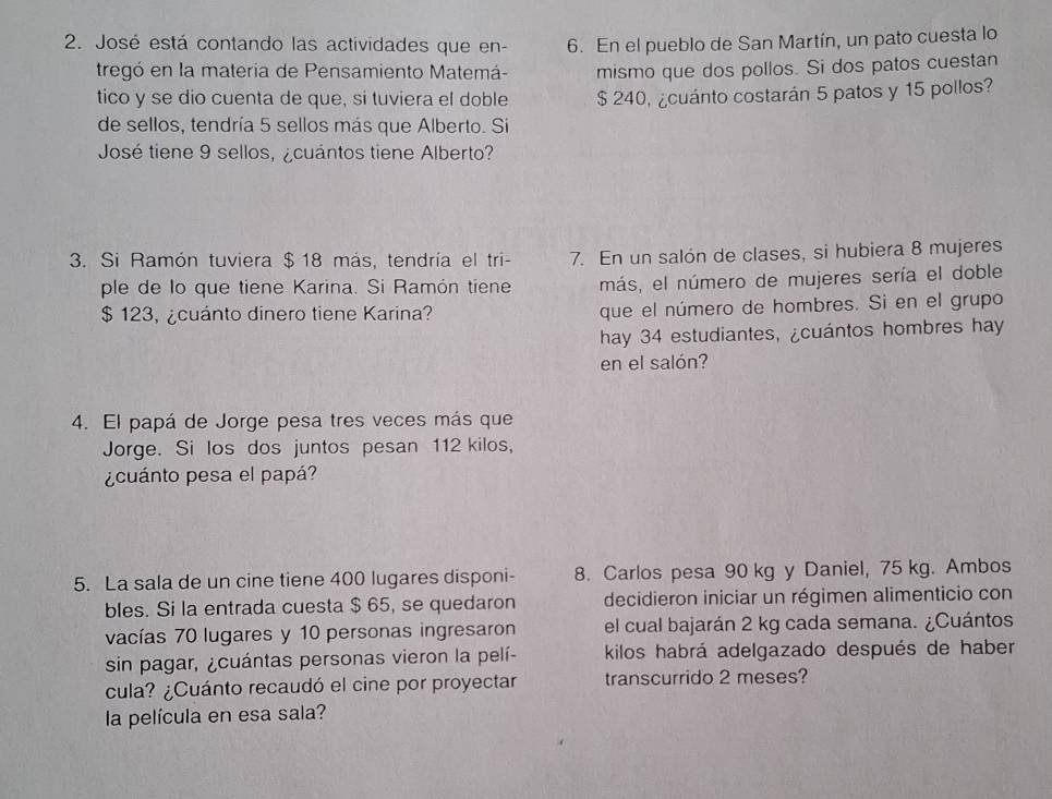 José está contando las actividades que en - 6. En el pueblo de San Martín, un pato cuesta lo 
tregó en la materia de Pensamiento Matemá- mismo que dos pollos. Si dos patos cuestan 
tico y se dio cuenta de que, si tuviera el doble $ 240, ¿cuánto costarán 5 patos y 15 pollos? 
de sellos, tendría 5 sellos más que Alberto. Si 
José tiene 9 sellos, ¿cuántos tiene Alberto? 
3. Si Ramón tuviera $ 18 más, tendría el tri- 7. En un salón de clases, si hubiera 8 mujeres 
ple de lo que tiene Karina. Si Ramón tiene más, el número de mujeres sería el doble
$ 123, ¿cuánto dinero tiene Karina? que el número de hombres. Si en el grupo 
hay 34 estudiantes, ¿cuántos hombres hay 
en el salón? 
4. El papá de Jorge pesa tres veces más que 
Jorge. Si los dos juntos pesan 112 kilos, 
¿cuánto pesa el papá? 
5. La sala de un cine tiene 400 lugares disponi - 8. Carlos pesa 90 kg y Daniel, 75 kg. Ambos 
bles. Si la entrada cuesta $ 65, se quedaron decidieron iniciar un régimen alimenticio con 
vacías 70 lugares y 10 personas ingresaron el cual bajarán 2 kg cada semana. ¿Cuántos 
sin pagar, ¿cuántas personas vieron la pelí- kilos habrá adelgazado después de haber 
cula? ¿Cuánto recaudó el cine por proyectar transcurrido 2 meses? 
la película en esa sala?