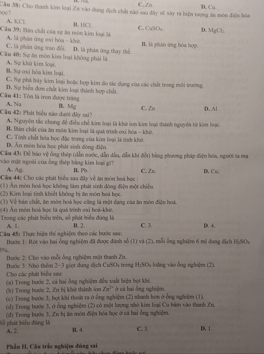 C. Zn. D. Cu.
Câu 38: Cho thanh kim loại Zn vào dung dịch chất nào sau đây sẽ xảy ra hiện tượng ăn mòn điện hóa
ọc?
A. KCl. B. HCl. C. CuSO4. D. MgCl₂.
Câu 39: Bản chất của sự ăn mòn kim loại là
A. là phản ứng oxi hóa - khử. B. là phản ứng hóa hợp.
C. là phản ứng trao đổi. D. là phản ứng thay thế.
Câu 40: Sự ăn mòn kim loại không phải là
A. Sự khử kim loại.
B. Sự oxi hóa kim loại.
C. Sự phá hủy kim loại hoặc hợp kim do tác dụng của các chất trong môi trường.
D. Sự biến đơn chất kim loại thành hợp chất.
Câu 41: Tôn là iron được tráng
A. Na B. Mg
C. Zn D. Al
Câu 42: Phát biểu nào dưới đây sai?
A. Nguyên tắc chung để điều chế kim loại là khử ion kim loại thành nguyên tử kim loại.
B. Bản chất của ăn mòn kim loại là quá trình oxi hóa - khử.
C. Tính chất hóa học đặc trưng của kim loại là tính khử.
D. Ăn mòn hóa học phát sinh dòng điện.
Câu 43: Để bảo vệ ống thép (dẫn nước, dẫn dầu, dẫn khí đốt) bằng phương pháp điện hóa, người ta mạ
vào mặt ngoài của ống thép bằng kim loại gì?
A. Ag. B. Pb. C. Zn. D. Cu.
Câu 44: Cho các phát biểu sau đây về ăn mòn hoá học :
(1) Ăn mòn hoá học không làm phát sinh dòng điện một chiều.
(2) Kim loại tinh khiết không bị ăn mòn hoá học.
(3) Về bản chất, ăn mòn hoá học cũng là một dạng của ăn mòn điện hoá.
(4) Ăn mòn hoá học là quá trình oxi hoá-khử.
Trong các phát biểu trên, số phát biểu đúng là
A. 1. B. 2. C. 3. D. 4.
Câu 45: Thực hiện thí nghiệm theo các bước sau:
Bước 1: Rót vào hai ống nghiệm đã được đánh số (1) và (2), mỗi ống nghiệm 6 ml dung dịch H_2SO_4
5%.
Bước 2: Cho vào mỗi ống nghiệm một thanh Zn.
Bước 3: Nhỏ thêm 2−3 giọt dung dịch CuSO4 trong H_2SO_4 loãng vào ống nghiệm (2).
Cho các phát biểu sau:
(a) Trong bước 2, cả hai ống nghiệm đều xuất hiện bọt khí.
(b) Trong bước 2, Zn bị khử thành ion Zn^(2+) ở cả hai ổng nghiệm.
(c) Trong bước 3, bọt khí thoát ra ở ống nghiệm (2) nhanh hơn ở ống nghiệm (1).
(d) Trong bước 3, ở ống nghiệm (2) có một lượng nhỏ kim loại Cu bám vào thanh Zn.
(đ) Trong bước 3, Zn bị ăn mòn điện hóa học ở cả hai ổng nghiệm.
Số phát biều đúng là
A. 2. B. 4. C. 3. D. 1.
Phần II. Câu trắc nghiệm đúng sai