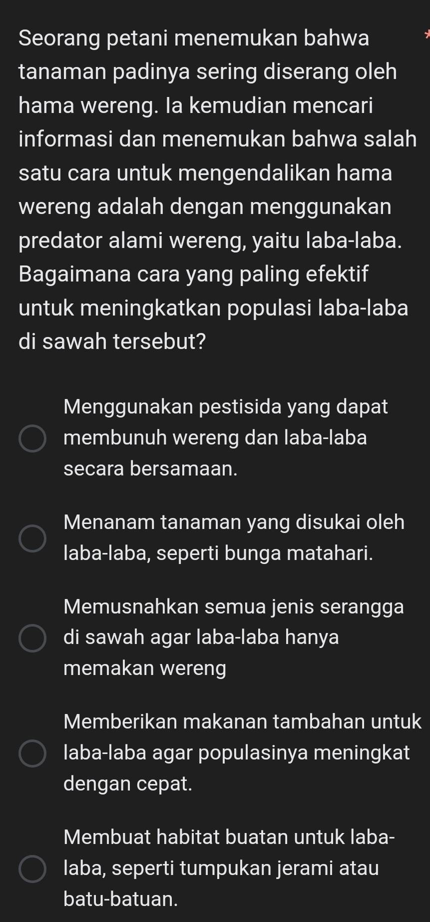 Seorang petani menemukan bahwa
tanaman padinya sering diserang oleh
hama wereng. Ia kemudian mencari
informasi dan menemukan bahwa salah
satu cara untuk mengendalikan hama
wereng adalah dengan menggunakan
predator alami wereng, yaitu laba-laba.
Bagaimana cara yang paling efektif
untuk meningkatkan populasi laba-laba
di sawah tersebut?
Menggunakan pestisida yang dapat
membunuh wereng dan laba-laba
secara bersamaan.
Menanam tanaman yang disukai oleh
laba-laba, seperti bunga matahari.
Memusnahkan semua jenis serangga
di sawah agar laba-laba hanya
memakan wereng
Memberikan makanan tambahan untuk
laba-laba agar populasinya meningkat
dengan cepat.
Membuat habitat buatan untuk laba-
laba, seperti tumpukan jerami atau
batu-batuan.