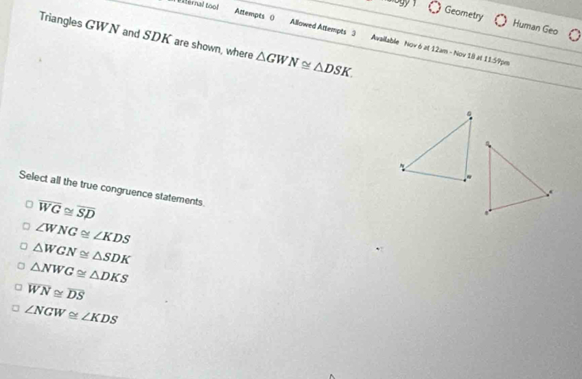 external tool
Geometry Human Geo
Triangles GWN and SDK are shown, where △ GWN≌ △ DSK. 
Attempts () Allowed Attempts 3 Available Nov 6 at 12am - Nov 18 at 11:59pm
Select all the true congruence statements
overline WG≌ overline SD
∠ WNG≌ ∠ KDS
△ WGN≌ △ SDK
△ NWG≌ △ DKS
overline WN≌ overline DS
∠ NGW≌ ∠ KDS