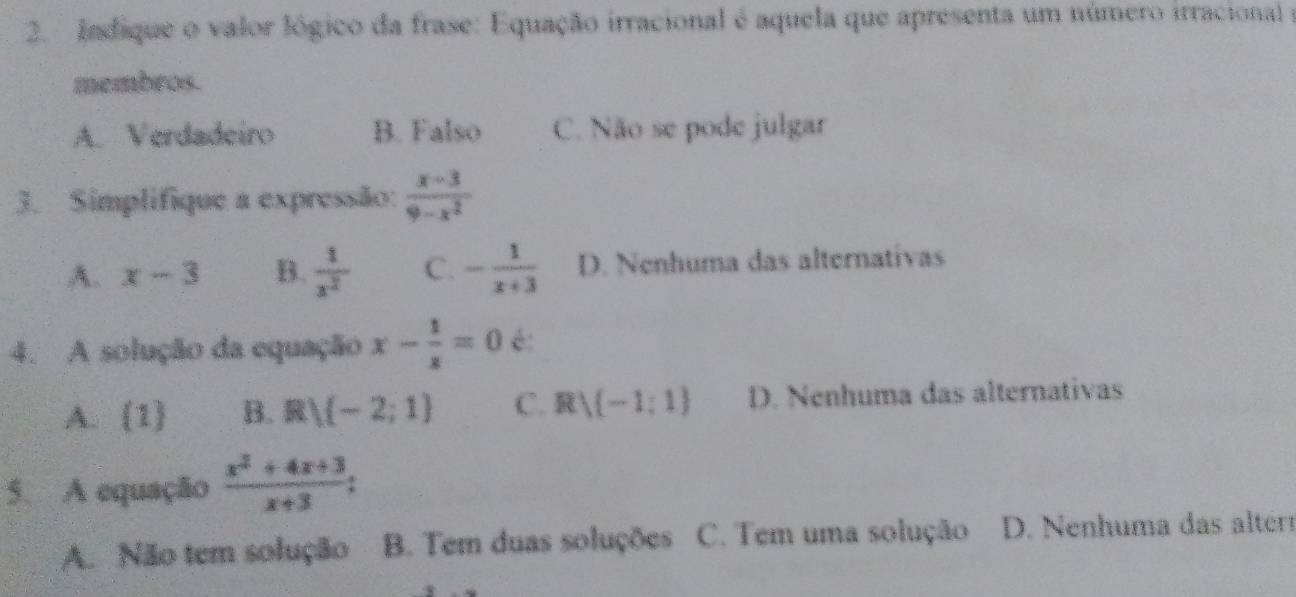 Indique o valor lógico da frase: Equação irracional é aquela que apresenta um número irracional e
membros.
A. Verdadeiro B. Falso C. Não se pode julgar
3. Simplifique a expressão:  (x-3)/9-x^2 
A. x-3 B.  1/x^2  C. - 1/x+3  D. Nenhuma das alternativas
4. A solução da equação x- 1/x =0 é:
A. 1 B. R V(-2;1) C. Rvee (-1;1) D. Nenhuma das alternativas
5. A equação  (x^2+4x+3)/x+3  :
A. Não tem solução B. Tem duas soluções C. Tem uma solução D. Nenhuma das alter