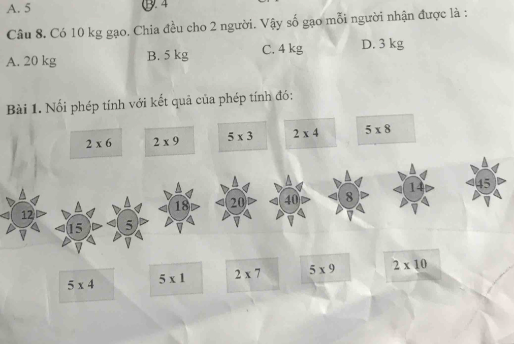 A. 5 ⑬. 4
Câu 8. Có 10 kg gạo. Chia đều cho 2 người. Vậy số gạo mỗi người nhận được là :
A. 20 kg B. 5 kg C. 4 kg
D. 3 kg
Bài 1. Nối phép tính với kết quả của phép tính đó:
2* 6 2* 9 5* 3 2* 4 5* 8
^
14 45
18 20 40 8
12
15 5
5* 4
5* 1 2* 7 5* 9
2* 10