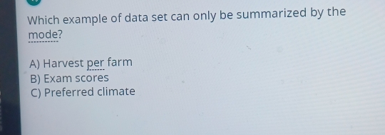 Which example of data set can only be summarized by the
mode?
A) Harvest per farm
B) Exam scores
C) Preferred climate